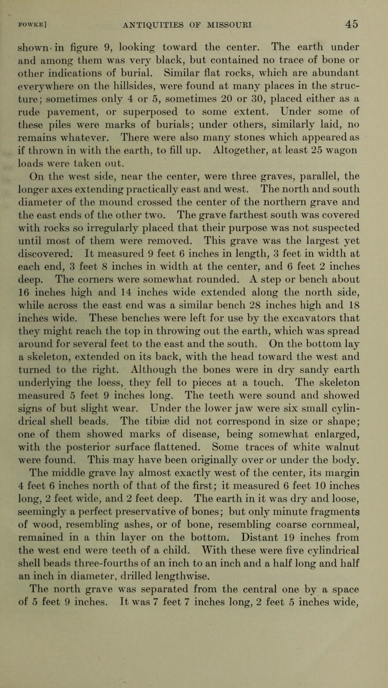 shown - in figure 9, looking toward the center. The earth under and among them was very black, but contained no trace of bone or other indications of burial. Similar fiat rocks, which are abundant everywhere on the hillsides, were found at many places in the struc- ture; sometimes only 4 or 5, sometimes 20 or 30, placed either as a rude pavement, or superposed to some extent. Under some of these piles were marks of burials; under others, similarly laid, no remains whatever. There were also many stones which appeared as if thrown in with the earth, to fill up. Altogether, at least 25 wagon loads were taken out. On the west side, near the center, were three graves, parallel, the longer axes extending practically east and west. The north and south diameter of the mound crossed the center of the northern grave and the east ends of the other two. The grave farthest south was covered with rocks so irregularly placed that their purpose was not suspected until most of them were removed. This grave was the largest yet discovered. It measured 9 feet 6 inches in length, 3 feet in width at each end, 3 feet 8 inches in width at the center, and 6 feet 2 inches deep. The corners were somewhat rounded. A step or bench about 16 inches high and 14 inches wide extended along the north side, while across the east end was a similar bench 28 inches high and 18 inches wide. These benches were left for use by the excavators that they might reach the top in throwing out the earth, which was spread around for several feet to the east and the south. On the bottom lay a skeleton, extended on its back, with the head toward the west and turned to the right. Although the bones were in dry sandy earth underlying the loess, they fell to pieces at a touch. The skeleton measured 5 feet 9 inches long. The teeth were sound and showed signs of but slight wear. Under the lower jaw were six small cylin- drical shell beads. The tibiae did not correspond in size or shape; one of them showed marks of disease, being somewhat enlarged, with the posterior surface fiattened. Some traces of white walnut were found. This may have been originally over or under the body. The middle grave lay almost exactly west of the center, its margin 4 feet 6 inches north of that of the first; it measured 6 feet 10 inches long, 2 feet wide, and 2 feet deep. The earth in it was dry and loose, seemingly a perfect preservative of bones; but only minute fragments of wood, resembling ashes, or of bone, resembling coarse cornmeal, remained in a thin layer on the bottom. Distant 19 inches from the west end were teeth of a child. With these were five cylindrical shell beads three-fourths of an inch to an inch and a half long and half an inch in diameter, drilled lengthwise. The north grave was separated from the central one by a space of 5 feet 9 inches. It was 7 feet 7 inches long, 2 feet 5 inches wide,