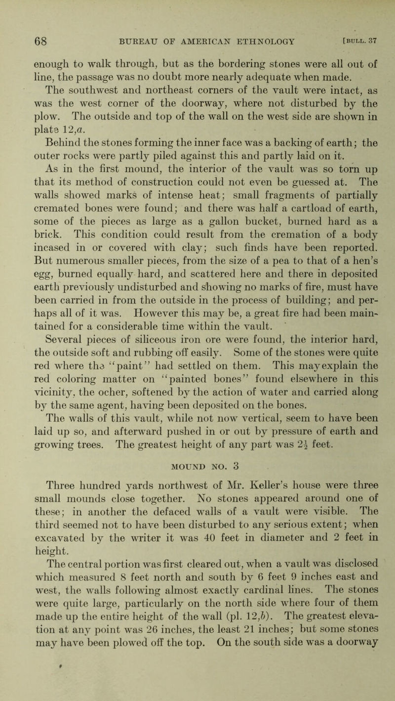 enough to walk through, but as the bordering stones were all out of line, the passage was no doubt more nearly adequate when made. The southwest and northeast corners of the vault were intact, as was the west corner of the doorway, where not disturbed by the plow. The outside and top of the wall on the west side are shown in plate 12,a. Behind the stones forming the inner face was a backing of earth; the outer rocks were partly piled against this and partly laid on it. As in the first mound, the interior of the vault was so torn up that its method of construction could not even be guessed at. The walls showed marks of intense heat; small fragments of partially cremated bones were found; and there was half a cartload of earth, some of the pieces as large as a gallon bucket, burned hard as a brick. This condition could result from the cremation of a body incased in or covered wdth clay; such finds have been reported. But numerous smaller pieces, from the size of a pea to that of a hen’s egg, burned equally hard, and scattered here and there in deposited earth previously undisturbed and showing no marks of fire, must have been carried in from the outside in the process of building; and per- haps all of it was. However this may be, a great fire had been main- tained for a considerable time within the vault. Several pieces of siliceous iron ore were found, the interior hard, the outside soft and rubbing off easily. Some of the stones were quite red where the paint” had settled on them. This may explain the red coloring matter on ‘^painted bones” found elsewhere in this vicinity, the ocher, softened by the action of water and carried along by the same agent, having been deposited on the bones. The walls of this vault, while not now vertical, seem to have been laid up so, and afterward pushed in or out by pressure of earth and growing trees. The greatest height of any part was 2^ feet. MOUND NO. 3 Three hundred yards northwest of Mr. Keller’s house were three small mounds close together. No stones appeared around one of these; in another the defaced walls of a vault were visible. The third seemed not to have been disturbed to any serious extent; when excavated by the writer it was 40 feet in diameter and 2 feet in height. The central portion was first cleared out, when a vault was disclosed which measured 8 feet north and south by 6 feet 9 inches east and west, the walls following almost exactly cardinal lines. The stones were quite large, particularly on the north side where four of them made up the entire height of the wall (pi. 12,6). The greatest eleva- tion at any point was 26 inches, the least 21 inches; but some stones may have been plowed off the top. On the south side was a doorway