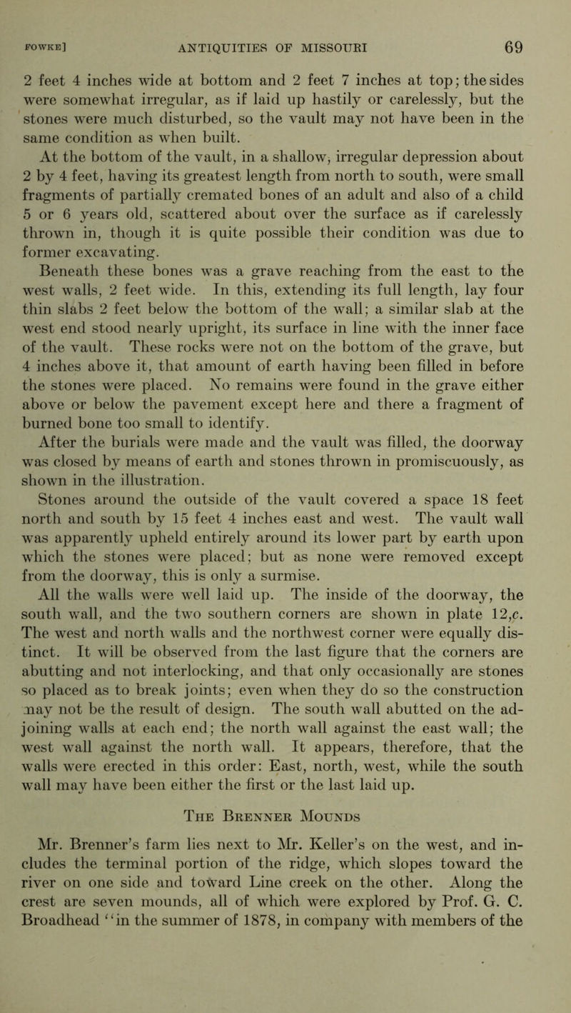 2 feet 4 inches wide at bottom and 2 feet 7 inches at top; the sides were somewhat irregular, as if laid up hastily or carelessly, but the stones were much disturbed, so the vault may not have been in the same condition as when built. At the bottom of the vault, in a shallow, irregular depression about 2 by 4 feet, having its greatest length from north to south, were small fragments of partially cremated bones of an adult and also of a child 5 or 6 years old, scattered about over the surface as if carelessly thrown in, though it is quite possible their condition was due to former excavating. Beneath these bones was a grave reaching from the east to the west walls, 2 feet wide. In this, extending its full length, lay four thin slabs 2 feet below the bottom of the wall; a similar slab at the west end stood nearly upright, its surface in line with the inner face of the vault. These rocks were not on the bottom of the grave, but 4 inches above it, that amount of earth having been filled in before the stones were placed. No remains were found in the grave either above or below the pavement except here and there a fragment of burned bone too small to identify. After the burials were made and the vault was filled, the doorway was closed by means of earth and stones thrown in promiscuously, as shown in the illustration. Stones around the outside of the vault covered a space 18 feet north and south by 15 feet 4 inches east and west. The vault wall was apparently upheld entirely around its lower part by earth upon which the stones were placed; but as none were removed except from the doorway, this is only a surmise. All the walls were well laid up. The inside of the doorway, the south wall, and the two southern corners are shown in plate 12,c. The west and north walls and the northwest corner were equally dis- tinct. It will be observed from the last figure that the corners are abutting and not interlocking, and that only occasionally are stones so placed as to break joints; even when they do so the construction .nay not be the result of design. The south wall abutted on the ad- joining walls at each end; the north wall against the east wall; the west wall against the north wall. It appears, therefore, that the walls were erected in this order: East, north, west, while the south wall may have been either the first or the last laid up. The Brenner Mounds Mr. Brenner’s farm lies next to ]VIr. Keller’s on the west, and in- cludes the terminal portion of the ridge, which slopes toward the river on one side and toward Line creek on the other. Along the crest are seven mounds, all of which were explored by Prof. G. C. Broadhead ^‘in the summer of 1878, in company with members of the