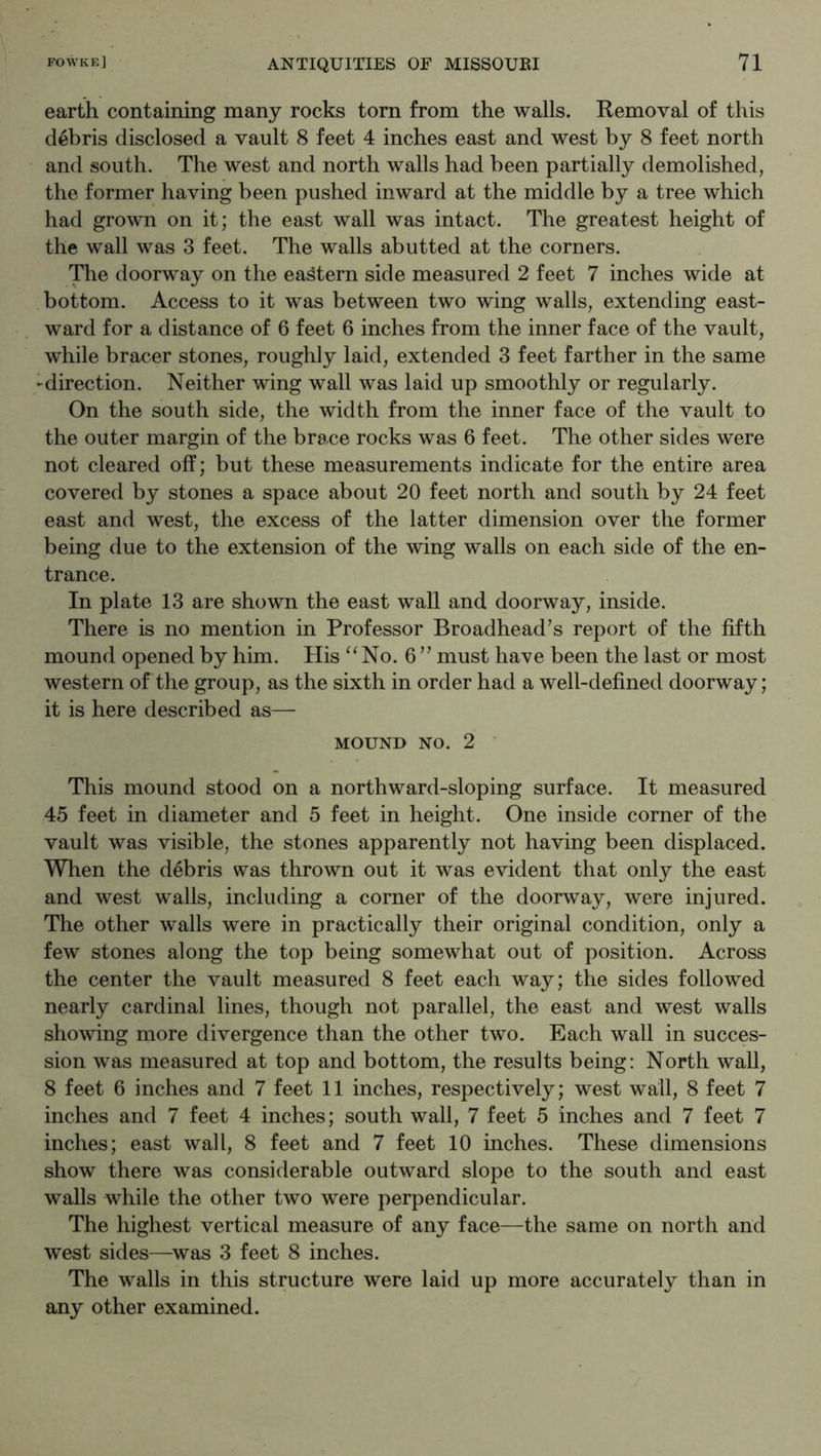earth containing many rocks torn from the walls. Removal of this debris disclosed a vault 8 feet 4 inches east and west by 8 feet north and south. The west and north walls had been partially demolished, the former having been pushed inward at the middle by a tree which had grown on it; the east wall was intact. The greatest height of the wall was 3 feet. The walls abutted at the corners. The doorway on the eastern side measured 2 feet 7 inches wide at bottom. Access to it was between two wing walls, extending east- ward for a distance of 6 feet 6 inches from the inner face of the vault, while bracer stones, roughly laid, extended 3 feet farther in the same -direction. Neither wing wall was laid up smoothly or regularly. On the south side, the width from the inner face of the vault to the outer margin of the brace rocks was 6 feet. The other sides were not cleared off; but these measurements indicate for the entire area covered by stones a space about 20 feet north and south by 24 feet east and west, the excess of the latter dimension over the former being due to the extension of the wing walls on each side of the en- trance. In plate 13 are shown the east wall and doorway, inside. There is no mention in Professor Broadhead’s report of the fifth mound opened by him. His “No. 6” must have been the last or most western of the group, as the sixth in order had a well-defined doorway; it is here described as— MOUND NO. 2 This mound stood on a northward-sloping surface. It measured 45 feet in diameter and 5 feet in height. One inside corner of the vault was visible, the stones apparently not having been displaced. When the debris was thrown out it was evident that only the east and west walls, including a corner of the doorway, were injured. The other walls were in practically their original condition, only a few stones along the top being somewhat out of position. Across the center the vault measured 8 feet each way; the sides followed nearly cardinal lines, though not parallel, the east and west walls showing more divergence than the other two. Each wall in succes- sion was measured at top and bottom, the results being; North wall, 8 feet 6 inches and 7 feet 11 inches, respectively; west wall, 8 feet 7 inches and 7 feet 4 inches; south wall, 7 feet 5 inches and 7 feet 7 inches; east wall, 8 feet and 7 feet 10 inches. These dimensions show there was considerable outward slope to the south and east walls while the other two were perpendicular. The highest vertical measure of any face—the same on north and west sides—was 3 feet 8 inches. The walls in this structure were laid up more accurately than in any other examined.