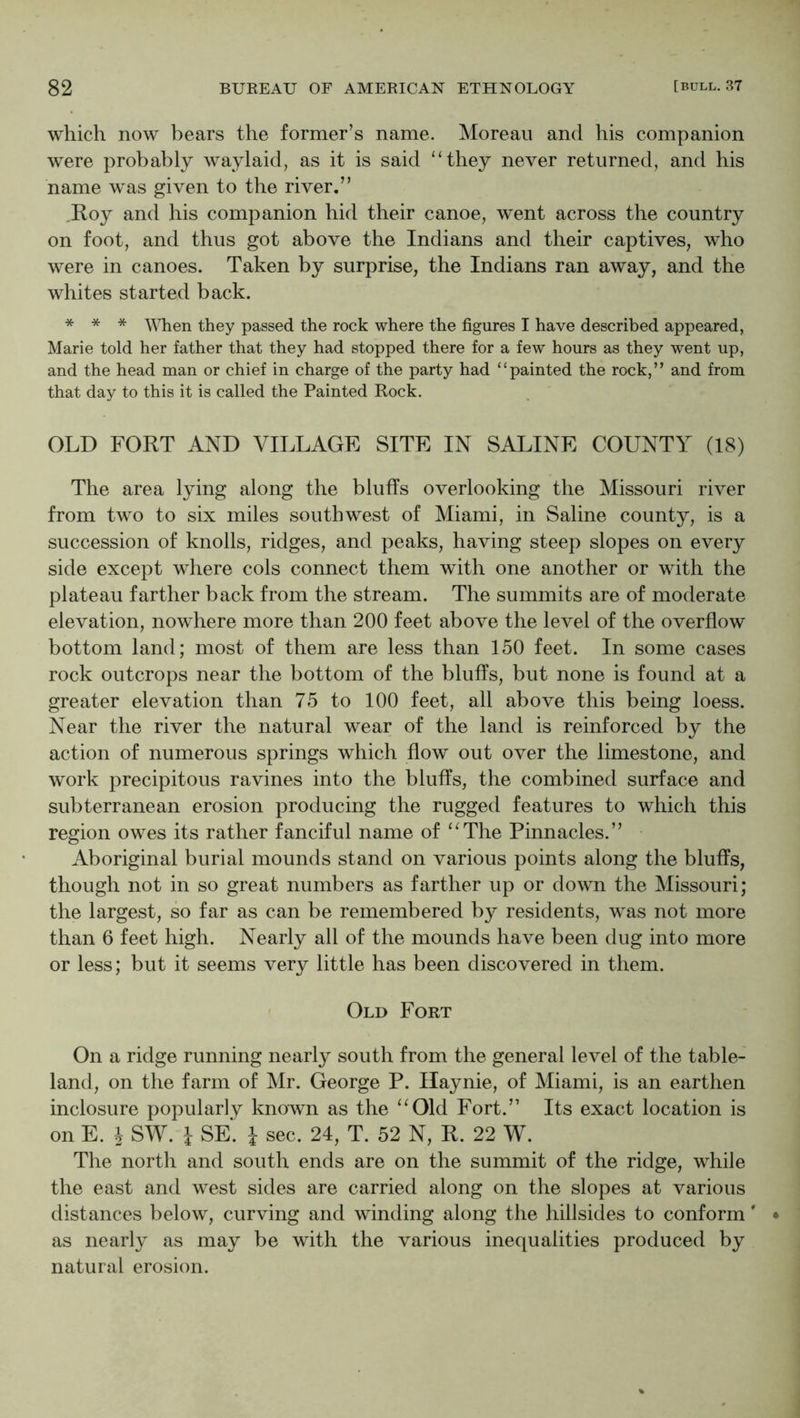 which now bears the former’s name. Morean and his companion were probably waylaid, as it is said ‘Hhey never returned, and his name was given to the river,” Roy and his companion hid their canoe, went across the country on foot, and thus got above the Indians and their captives, who were in canoes. Taken by surprise, the Indians ran away, and the whites started back. * * * they passed the rock where the figures I have described appeared, Marie told her father that they had stopped there for a few hours as they went up, and the head man or chief in charge of the party had ‘ ‘ painted the rock, ’ ’ and from that day to this it is called the Painted Rock. OLD FORT AND VILLAGE SITE IN SALINE COUNTY (18) The area lying along the bluffs overlooking the Missouri river from two to six miles southwest of Miami, in Saline county, is a succession of knolls, ridges, and peaks, having steep slopes on every side except where cols connect them with one another or with the plateau farther back from the stream. The summits are of moderate elevation, nowhere more than 200 feet above the level of the overflow bottom land; most of them are less than 150 feet. In some cases rock outcrops near the bottom of the bluffs, but none is found at a greater elevation than 75 to 100 feet, all above this being loess. Near the river the natural wear of the land is reinforced by the action of numerous springs which flow out over the limestone, and work precipitous ravines into the bluffs, the combined surface and subterranean erosion producing the rugged features to which this region owes its rather fanciful name of “The Pinnacles.” • Aboriginal burial mounds stand on various points along the bluffs, though not in so great numbers as farther up or down the Missouri; the largest, so far as can be remembered by residents, was not more than 6 feet high. Nearly all of the mounds have been dug into more or less; but it seems very little has been discovered in them. ' Old Fort On a ridge running nearly south from the general level of the table- land, on the farm of Mr. George P. Ilaynie, of Miami, is an earthen inclosure popularly known as the “Old Fort.” Its exact location is on E. 4 SW. i SE’ i sec. 24, T. 52 N, R. 22 W. The north and south ends are on the summit of the ridge, while the east and west sides are carried along on the slopes at various distances below, curving and winding along the hillsides to conform' as nearly as may be with the various inequalities produced by natural erosion.
