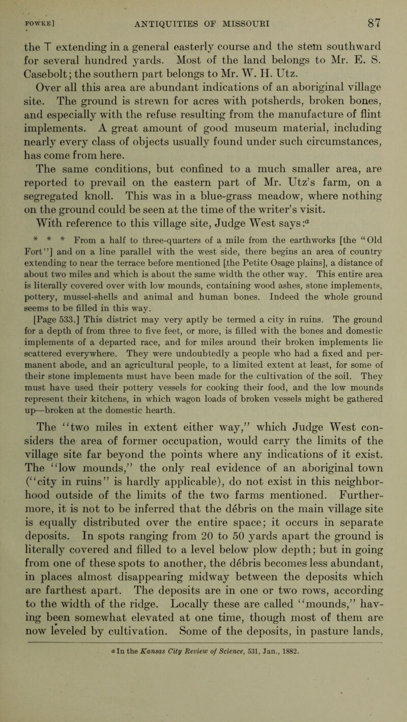 the T extending in a general easterly course and the stem southward for several hundred yards. Most of the land belongs to Mr. E. S. Casebolt; the southern part belongs to Mr. W. H. Utz. Over all this area are abundant indications of an aboriginal village site. The ground is strewn for acres with potsherds, broken bones, and especially with the refuse resulting from the manufacture of flint implements. A great amount of good museum material, including nearly every class of objects usually found under such circumstances, has come from here. The same conditions, but confined to a much smaller area, are reported to prevail on the eastern part of Mr. Utz’s farm, on a segregated knoll. This was in a blue-grass meadow, where nothing on the ground could be seen at the time of the writer’s visit. With reference to this village site, Judge West says:® * * * From a half to three-quarters of a mile from the earthworks [the “Old Fort”] and on a line parallel with the west side, there begins an area of country extending to near the terrace before mentioned [the Petite Osage plains], a distance of about two miles and which is about the same width the other way. This entire area is literally covered over with low mounds, containing wood ashes, stone implements, pottery, mussel-shells and animal and human bones. Indeed the whole ground seems to be filled in this way. [Page 533.] This district may very aptly be termed a city in ruins. The ground for a depth of from three to five feet, or more, is filled with the bones and domestic implements of a departed race, and for miles around their broken implements lie scattered everywhere. They were undoubtedly a people who had a fixed and per- manent abode, and an agricultural people, to a limited extent at least, for some of their stone implements must have been made for the cultivation of the soil. They must have used their pottery vessels for cooking their food, and the low mounds represent their kitchens, in which wagon loads of broken vessels might be gathered up—broken at the domestic hearth. The ‘‘two miles in extent either way,” which Judge West con- siders the area of former occupation, would carry the limits of the village site far beyond the points where any indications of it exist. The “low mounds,” the only real evidence of an aboriginal town (“city in ruins” is hardly applicable), do not exist in this neighbor- hood outside of the limits of the two farms mentioned. Further- more, it is not to be inferred that the debris on the main village site is equally distributed over the entire space; it occurs in separate deposits. In spots ranging from 20 to 50 yards apart the ground is literally covered and filled to a level below plow depth; but in going from one of these spots to another, the debris becomes less abundant, in places almost disappearing midway between the deposits which are farthest apart. The deposits are in one or two rows, according to the width of the ridge. Locally these are called “mounds,” hav- ing been somewhat elevated at one time, though most of them are now leveled by cultivation. Some of the deposits, in pasture lands.