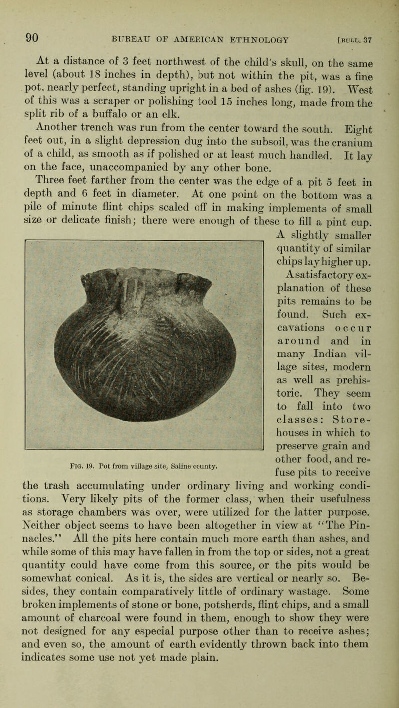 At a distancG of 3 feet northwest of the child's skull, on the same level (about 18 inches in depth), but not within the pit, was a fine pot, nearly perfect, standing upright in a bed of ashes (fig. 19). West of this was a scraper or polishing tool 15 inches long, made from the split rib of a buffalo or an elk. Another trench was run from the center toward the south. Eight feet out, in a slight depression dug into the subsoil, was the cranium of a child, as smooth as if polished or at least much handled. It lay on the face, unaccompanied by any other bone. Three feet farther from the center was the edge of a pit 5 feet in depth and 6 feet in diameter. At one point on the bottom was a pile of minute flint chips scaled off in making implements of small size or delicate finish; there were enough of these to fill a pint cup. the trash accumulating under ordinary living and working condi- tions. Very fikely pits of the former class, when their usefulness as storage chambers was over, were utilized for the latter purpose. Neither object seems to have been altogether in view at ^^The Pin- nacles.” All the pits here contain much more earth than ashes, and while some of this may have fallen in from the top or sides, not a great quantity could have come from this source, or the pits would be somewhat conical. As it is, the sides are vertical or nearly so. Be- sides, they contain comparatively little of ordinary wastage. Some broken implements of stone or bone, potsherds, flint chips, and a small amount of charcoal were found in them, enough to show they were not designed for any especial purpose other than to receive ashes; and even so, the amount of earth evidently thrown back into them indicates some use not yet made plain. A slightly smaller quantity of similar clfips lay higher up. Fig. 19. Pot from village site, Saline county. A satisfactory ex- planation of these pits remains to be found. Such ex- cavations occur around and in many Indian vil- lage sites, modern as well as prehis- toric. They seem to fall into two classes: Store- houses in which to preserve grain and other food, and re- fuse pits to receive