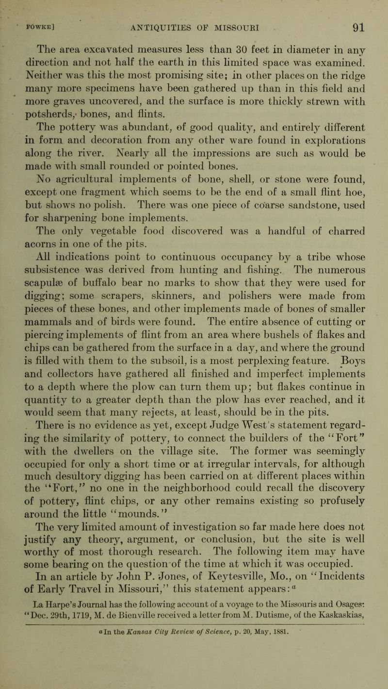 The area excavated measures less than 30 feet in diameter in any direction and not half the earth in this limited space was examined. Neither was this the most promising site; in other places on the ridge many more specimens have been gathered up than in this held and more graves uncovered, and the surface is more thickly strewn with potsherds,' bones, and hints. The pottery was abundant, of good quality, and entirely different in form and decoration from any other ware found in explorations along the river. Nearly all the impressions are such as would be made with small rounded or pointed bones. No agricultural implements of bone, shell, or stone were found, except one fragment which seems to be the end of a small hint hoe, but shows no polish. There was one piece of coarse sandstone, used for sharpening bone implements. The only vegetable food discovered was a handful of charred acorns in one of the pits. All indications point to continuous occupancy by a tribe whose subsistence was derived from hunting and hshing. The numerous scapulae of buffalo bear no marks to show that they were used for digging; some scrapers, skinners, and polishers were made from pieces of these bones, and other implements made of bones of smaller mammals and of birds were found. The entire absence of cutting or piercing implements of hint from an area where bushels of hakes and chips can be gathered from the surface in a day, and where the ground is hlled with them to the subsoil, is a most perplexing feature. Boys and collectors have gathered all hnished and imperfect implements to a depth where the plow can turn them up; but hakes continue in quantity to a greater depth than the plow has ever reached, and it would seem that many rejects, at least, should be in the pits. There is no evidence as yet, except Judge West’s statement regard- ing the similarity of pottery, to connect the builders of the ‘^Fort^^ with the dwellers on the village site. The former was seemingly occupied for only a short time or at irregular intervals, for although much desultory digging has been carried on at different places within the “Fort,^' no one in the neighborhood could recall the discovery of pottery, flint chips, or any other remains existing so profusely around the little ‘‘mounds.’* The very limited amount of investigation so far made here does not justify any theory, argument, or conclusion, but the site is well worthy of most thorough research. The following item may have some bearing on the question'of the time at which it was occupied. In an article by John P. Jones, of Keytesville, Mo., on “Incidents of Early Travel in Missouri,” this statement appears:® La Ilarpe’s Journal has the following account of a voyage to the Missouris and Osages: “Dec. 29th, 1719, M. de Bienville received a letter from M. Dutisme, of the Kaskaskias,