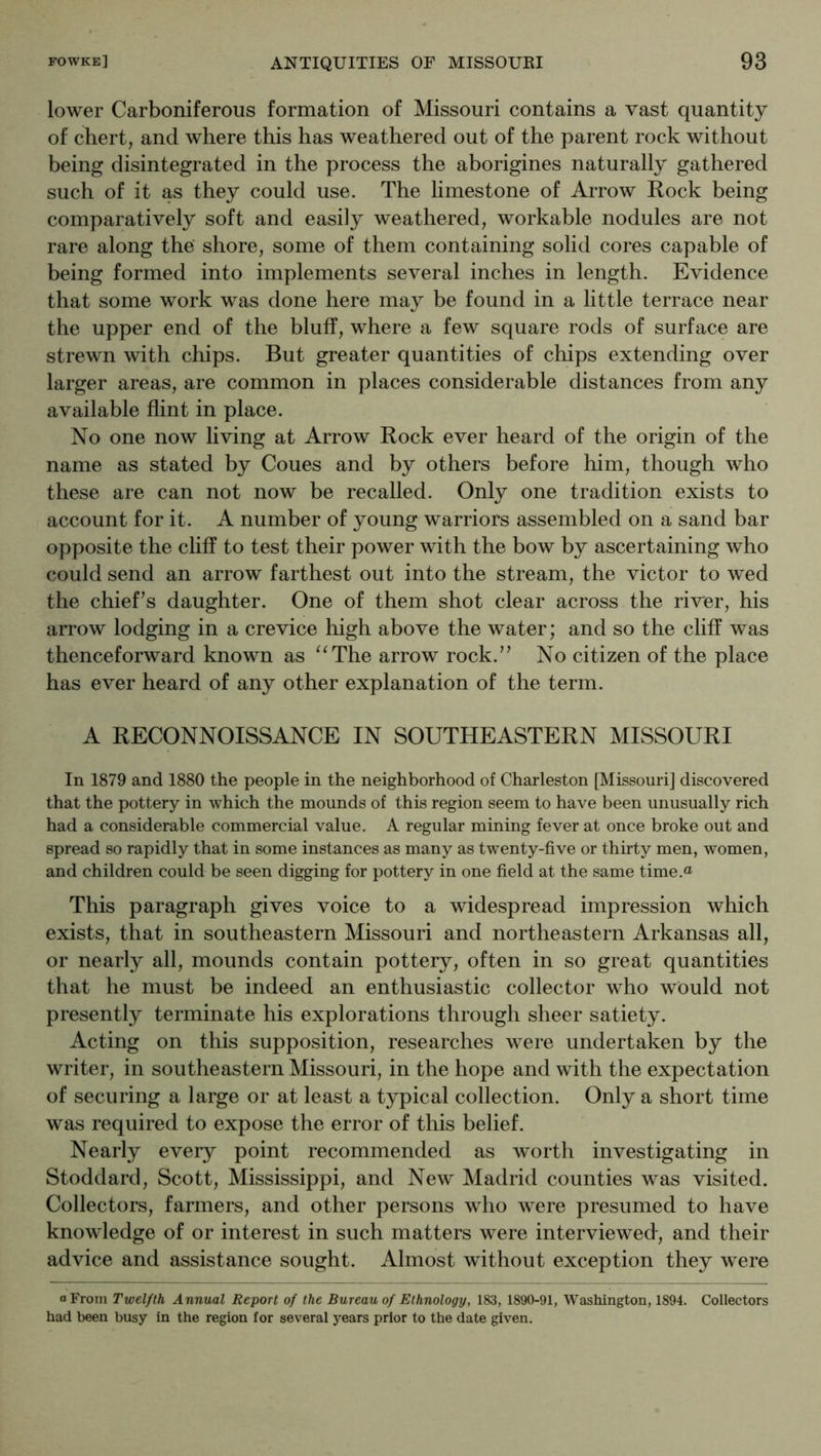 lower Carboniferous formation of Missouri contains a vast quantity of chert, and where this has weathered out of the parent rock without being disintegrated in the process the aborigines naturally gathered such of it as they could use. The limestone of Arrow Rock being comparatively soft and easily weathered, workable nodules are not rare along the' shore, some of them containing solid cores capable of being formed into implements several inches in length. Evidence that some work was done here may be found in a little terrace near the upper end of the bluff, where a few square rods of surface are strewn with chips. But greater quantities of chips extending over larger areas, are common in places considerable distances from any available flint in place. No one now living at Arrow Rock ever heard of the origin of the name as stated by Coues and by others before him, though who these are can not now be recalled. Only one tradition exists to account for it. A number of young warriors assembled on a sand bar opposite the cliff to test their power with the bow by ascertaining who could send an arrow farthest out into the stream, the victor to wed the chief’s daughter. One of them shot clear across the river, his arrow lodging in a crevice high above the water; and so the cliff was thenceforward known as ‘^The arrow rock.” No citizen of the place has ever heard of any other explanation of the term. A RECONNOISSANCE IN SOUTHEASTERN MISSOURI In 1879 and 1880 the people in the neighborhood of Charleston [Missouri] discovered that the pottery in which the mounds of this region seem to have been unusually rich had a considerable commercial value. A regular mining fever at once broke out and spread so rapidly that in some instances as many as twenty-five or thirty men, women, and children could be seen digging for pottery in one field at the same time.“ This paragraph gives voice to a widespread impression which exists, that in southeastern Missouri and northeastern Arkansas all, or nearly all, mounds contain pottery, often in so great quantities that he must be indeed an enthusiastic collector who would not presently terminate his explorations through sheer satiety. Acting on this supposition, researches were undertaken by the writer, in southeastern Missouri, in the hope and with the expectation of securing a large or at least a typical collection. Only a short time was required to expose the error of this belief. Nearly every point recommended as worth investigating in Stoddard, Scott, Mississippi, and New Madrid counties was visited. Collectors, farmers, and other persons who were presumed to have knowledge of or interest in such matters were interviewed, and their advice and assistance sought. Almost without exception they were a From Twelfth Annual Report of the Bureau of Ethnology, 183, 1890-91, Washington, 1894. Collectors had been busy in the region for several years prior to the date given.