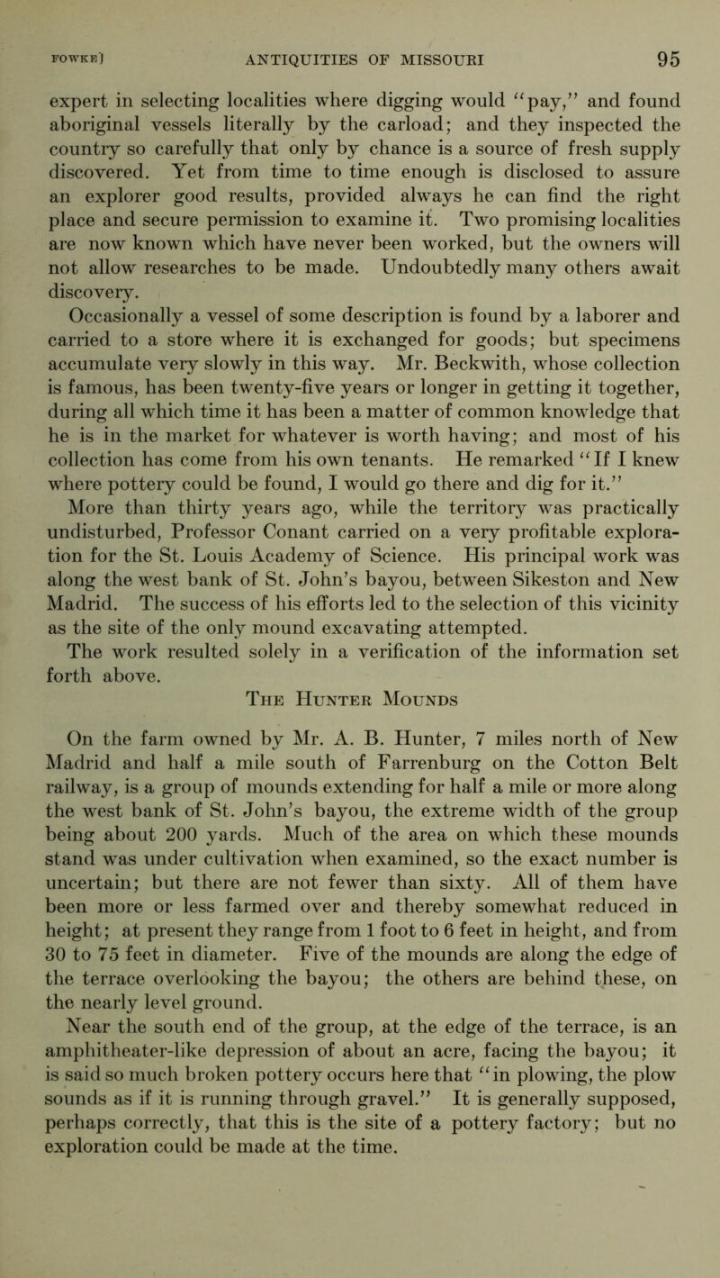 expert in selecting localities where digging would and found aboriginal vessels literally by the carload; and they inspected the countiy so carefully that only by chance is a source of fresh supply discovered. Yet from time to time enough is disclosed to assure an explorer good results, provided always he can find the right place and secure permission to examine it. Two promising localities are now known which have never been worked, but the owners will not allow researches to be made. Undoubtedly many others await discovery. Occasionally a vessel of some description is found by a laborer and carried to a store where it is exchanged for goods; but specimens accumulate very slowly in this way. Mr. Beckwith, whose collection is famous, has been twenty-five years or longer in getting it together, during all which time it has been a matter of common knowledge that he is in the market for whatever is worth having; and most of his collection has come from his own tenants. He remarked “If I knew where pottery could be found, I would go there and dig for it.” More than thirty years ago, while the territory was practically undisturbed. Professor Conant carried on a very profitable explora- tion for the St. Louis Academy of Science. His principal work was along the west bank of St. John’s bayou, between Sikeston and New Madrid. The success of his efforts led to the selection of this vicinity as the site of the only mound excavating attempted. The work resulted solely in a verification of the information set forth above. The Hunter Mounds On the farm owned by Mr. A. B. Hunter, 7 miles north of New Madrid and half a mile south of Farrenburg on the Cotton Belt railway, is a group of mounds extending for half a mile or more along the west bank of St. John’s bayou, the extreme width of the group being about 200 yards. Much of the area on which these mounds stand was under cultivation when examined, so the exact number is uncertain; but there are not fewer than sixty. All of them have been more or less farmed over and thereby somewhat reduced in height; at present they range from 1 foot to 6 feet in height, and from 30 to 75 feet in diameter. Five of the mounds are along the edge of the terrace overlooking the bayou; the others are behind these, on the nearly level ground. Near the south end of the group, at the edge of the terrace, is an amphitheater-like depression of about an acre, facing the bayou; it is said so much broken pottery occurs here that “in plowing, the plow sounds as if it is running through gravel.” It is generally supposed, perhaps correctly, that this is the site of a pottery factory; but no exploration could be made at the time.