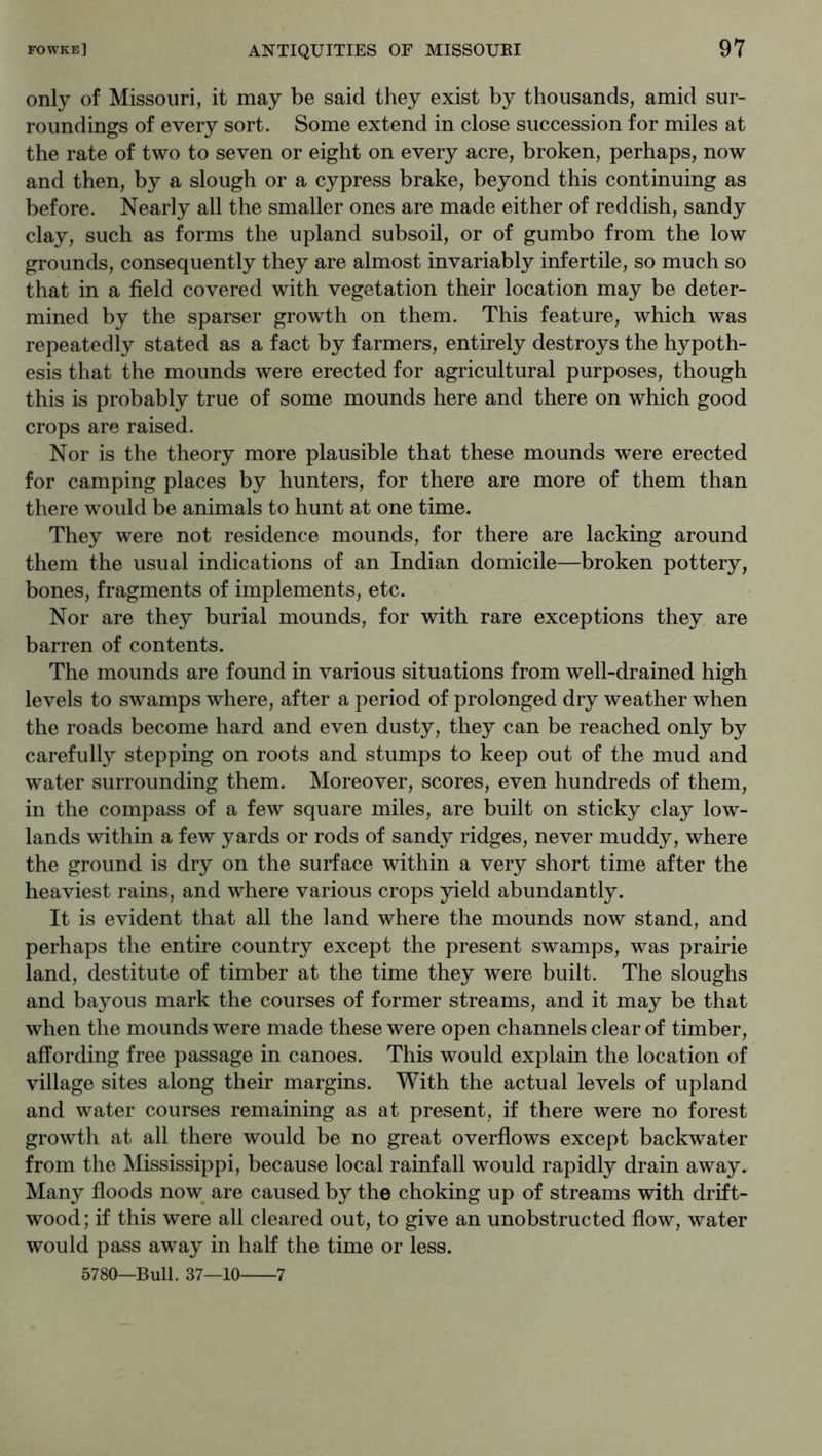 only of Missouri, it may be said they exist by thousands, amid sur- roundings of every sort. Some extend in close succession for miles at the rate of two to seven or eight on every acre, broken, perhaps, now and then, by a slough or a cypress brake, beyond this continuing as before. Nearly all the smaller ones are made either of reddish, sandy clay, such as forms the upland subsoil, or of gumbo from the low grounds, consequently they are almost invariably infertile, so much so that in a field covered with vegetation their location may be deter- mined by the sparser growth on them. This feature, which was repeatedly stated as a fact by farmers, entirely destroys the hypoth- esis that the mounds were erected for agricultural purposes, though this is probably true of some mounds here and there on which good crops are raised. Nor is the theory more plausible that these mounds were erected for camping places by hunters, for there are more of them than there would be animals to hunt at one time. They were not residence mounds, for there are lacking around them the usual indications of an Indian domicile—broken pottery, bones, fragments of implements, etc. Nor are they burial mounds, for with rare exceptions they are barren of contents. The mounds are found in various situations from well-drained high levels to swamps where, after a period of prolonged dry weather when the roads become hard and even dusty, they can be reached only by carefully stepping on roots and stumps to keep out of the mud and water surrounding them. Moreover, scores, even hundreds of them, in the compass of a few square miles, are built on sticky clay low- lands within a few yards or rods of sandy ridges, never muddy, where the ground is dry on the surface within a very short time after the heaviest rains, and where various crops yield abundantly. It is evident that all the land where the mounds now stand, and perhaps the entire country except the present swamps, was prairie land, destitute of timber at the time they were built. The sloughs and bayous mark the courses of former streams, and it may be that when the mounds were made these were open channels clear of timber, affording free passage in canoes. This would explain the location of village sites along their margins. With the actual levels of upland and water courses remaining as at present, if there were no forest growth at all there would be no great overflows except backwater from the Mississippi, because local rainfall would rapidly drain away. Many floods now are caused by the choking up of streams with drift- wood ; if this were all cleared out, to give an unobstructed flow, water would pass away in half the time or less. 5780—Bull. 37—10 7