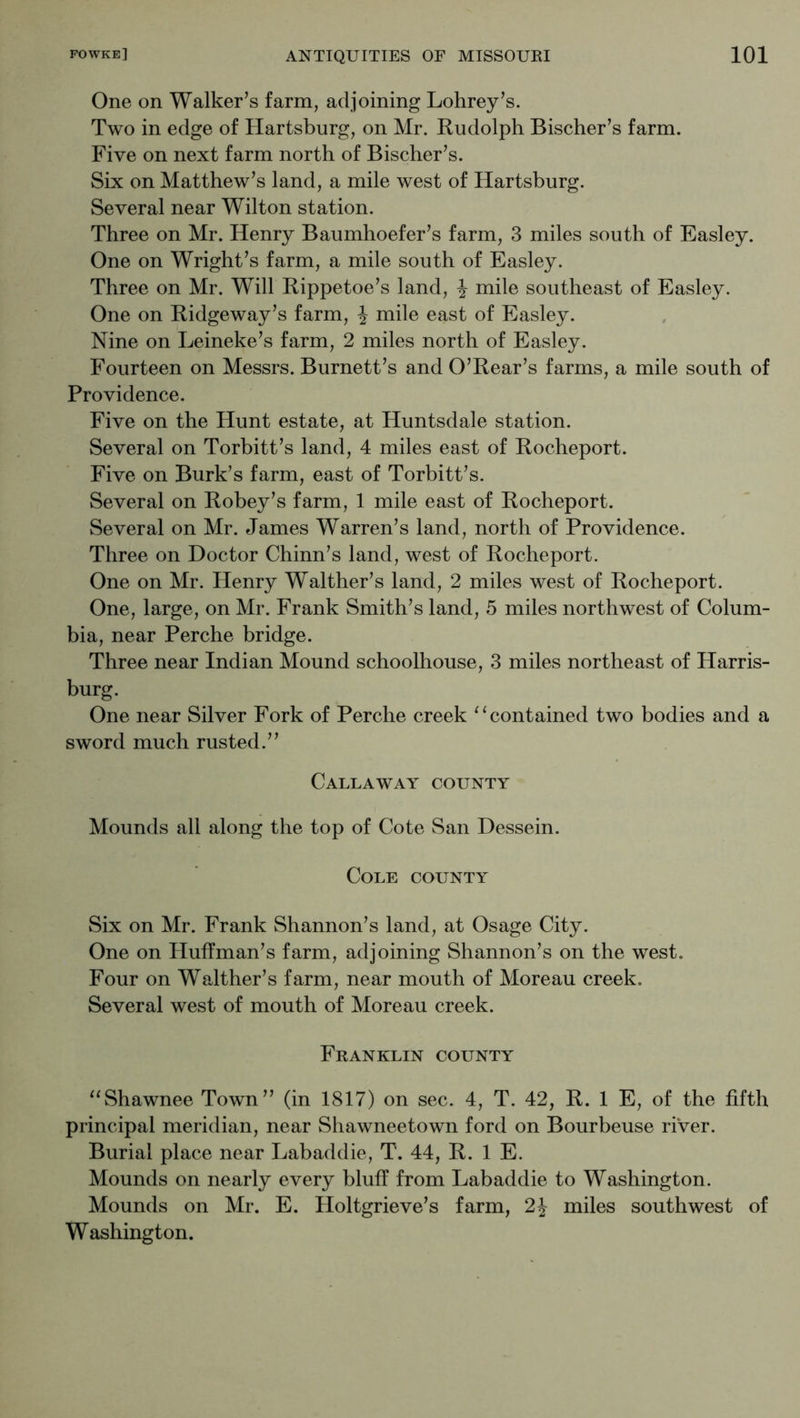 One on Walker’s farm, adjoining Lohrey’s. Two in edge of Hartsburg, on Mr. Rudolph Bischer’s farm. Five on next farm north of Bischer’s. Six on Matthew’s land, a mile west of Hartsburg. Several near Wilton station. Three on Mr. Henry Baumhoefer’s farm, 3 miles south of Easley. One on Wright’s farm, a mile south of Easley. Three on Mr. Will Rippetoe’s land, J mile southeast of Easley. One on Ridgeway’s farm, J mile east of Easley. Nine on Leineke’s farm, 2 miles north of Easley. Fourteen on Messrs. Burnett’s and O’Rear’s farms, a mile south of Providence. Five on the Hunt estate, at Huntsdale station. Several on Torbitt’s land, 4 miles east of Rocheport. Five on Burk’s farm, east of Torbitt’s. Several on Robey’s farm, 1 mile east of Rocheport. Several on Mr. James Warren’s land, north of Providence. Three on Doctor Chinn’s land, west of Rocheport. One on Mr. Henry Walther’s land, 2 miles west of Rocheport. One, large, on Mr. Frank Smith’s land, 5 miles northwest of Colum- bia, near Perche bridge. Three near Indian Mound schoolhouse, 3 miles northeast of Harris- burg. One near Silver Fork of Perche creek ^‘contained two bodies and a sword much rusted.” Callaway county Mounds all along the top of Cote San Dessein. Cole county Six on Mr. Frank Shannon’s land, at Osage City. One on Huffman’s farm, adjoining Shannon’s on the west. Four on Walther’s farm, near mouth of Moreau creek. Several west of mouth of Moreau creek. Franklin county ^^Shawnee Town” (in 1817) on sec. 4, T. 42, R. 1 E, of the fifth principal meridian, near Shawneetown ford on Bourbeuse river. Burial place near Labaddie, T. 44, R. 1 E. Mounds on nearly every bluff from Labaddie to Washington. Mounds on Mr. E. Holtgrieve’s farm, 2J miles southwest of Washington.