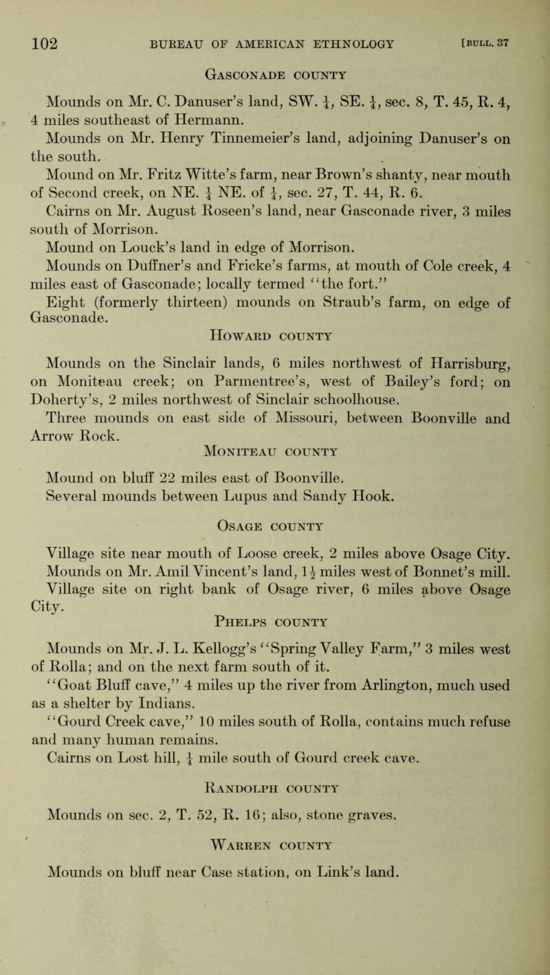 Gasconade county Mounds on Mr. C. Danuser’s land, SW. i, SE. 1, sec. 8, T. 45, R. 4, 4 miles southeast of Hermann. Mounds on Mr. Henry Tinnemeier’s land, adjoining Danuser’s on the south. Mound on Mr. Fritz Witte’s farm, near Brown’s shanty, near mouth of Second creek, on NE. J NE. of 1, sec. 27, T. 44, R. 6. Cairns on Mr. August Roseen’s land, near Gasconade river, 3 miles south of Morrison. Mound on Louck’s land in edge of Morrison. Mounds on Huffner’s and Fricke’s farms, at mouth of Cole creek, 4 miles east of Gasconade; locally termed ^Hhe fort.” Eight (formerly thirteen) mounds on Straub’s farm, on edge of Gasconade. Howard county Mounds on the Sinclair lands, 6 miles northwest of Harrisburg, on Moniteau creek; on Parmentree’s, west of Bailey’s ford; on Doherty’s, 2 miles northwest of Sinclair schoolhouse. Three mounds on east side of Missouri, between Boonville and Arrow Rock. Moniteau county Mound on bluff 22 miles east of Boonville. Several mounds between Lupus and Sandy Hook. Osage county Village site near mouth of Loose creek, 2 miles above Osage City. Mounds on Mr. Amil Vincent’s land, 1^ miles west of Bonnet’s mill. Village site on right bank of Osage river, 6 miles above Osage City. Phelps county Mounds on Mr. J. L. Kellogg’s ^ ^ Spring Valley Farm,” 3 miles west of Rolla; and on the next farm south of it. ‘‘Goat Bluff cave,” 4 miles up the river from Arlington, much used as a shelter by Indians. “Gourd Creek cave,” 10 miles south of Rolla, contains much refuse and many human remains. Cairns on Lost hill, J mile south of Gourd creek cave. Randolph county Mounds on sec. 2, T. 52, R. 16; also, stone graves. Warren county Mounds on bluff near Case station, on Link’s land.