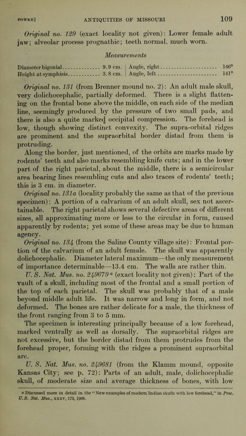 Original no. 129 (exact locality not given): Lower female adult jaw; alveolar process prognathic; teeth normal, much worn. Measurements Diameterbigonial 9.9 cm. I Angle, right 146° Height at symphisis 3.8 cm. ) Angle, left 141° Original no. 131 (from Brenner mound no. 2): An adult male skull, very dolichocephalic, partially deformed. There is a slight flatten- ing on the frontal bone above the middle, on each side of the median line, seemingly produced by the pressure of two small pads, and there is also a quite marked occipital compression. The forehead is low, though showing distinct convexity. The supra-orbital ridges are prominent and the supraorbital border distad from them is protruding. Along the border, just mentioned, of the orbits are marks made by rodents’ teeth and also marks resembling knife cuts; and in the lower part of the right parietal, about the middle, there is a semicircular area bearing lines resembling cuts and also traces of rodents’ teeth; this is 3 cm. in diameter. Original no. 131a (locality probably the same as that of the previous specimen): A portion of a calvarium of an adult skull, sex not ascer- tainable. The right parietal shows several defective areas of different sizes, all approximating more or less to the circular in form, caused apparently by rodents; yet some of these areas may be due to human agency. Original no. 13If. (from the Saline County village site): Frontal por- tion of the calvarium of an adult female. The skull was apparently dolichocephalic. Diameter lateral maximum—the only measurement of importance determinable—13.4 cm. The walls are rather thin. V. S. Nat. Mus. no. 249679 ® (exact locality not given): Part of the vault of a skull, including most of the frontal and a small portion of the top of each parietal. The skull was probably that of a male beyond middle adult life. It was narrow and long in form, and not deformed. The bones are rather delicate for a male, the thickness of the front ranging from 3 to 5 mm. The specimen is interesting principally because of a low forehead, marked ventrally as well as dorsally. The supraorbital ridges are not excessive, but the border distad from them protrudes from the forehead proper, forming with the ridges a prominent supraorbital arc. U. S. Nat. Mus. no. 249681 (from the Klamm mound, opposite Kansas City; see p. 72): Parts of an adult, male, dolichocephalic skull, of moderate size and average thickness of bones, with low a Discussed more in detail in the ‘‘New examples of modem Indian skulls with low forehead,” in Proc. U. S. Nat. Mus., XXXV, 173,1908.