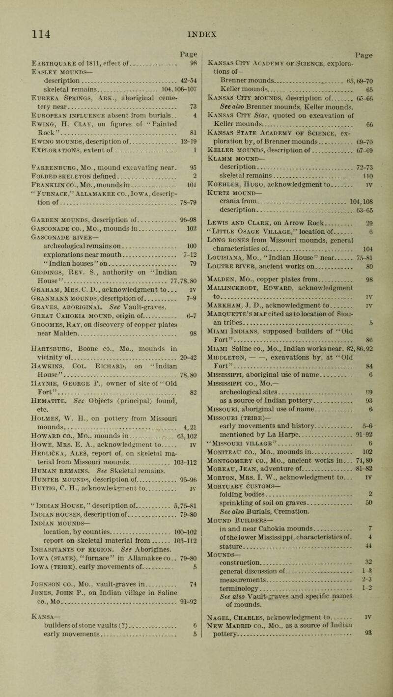 Page Earthquake of 1811, effect of 98 Easley mounds— description 42-54 skeletal remains 104,106-107 Eureka Springs, Ark., aboriginal ceme- tery near 73 European influence absent from burials.. 4 Ewing, H. Clay, on figures of ‘‘Painted Rock” 81 Ewing mounds, description of 12-19 Explorations, extent of 1 Farrenburg, Mo., mound excavating near. 95 Folded skeleton defined 2 Franklin CO., Mo., mounds in 101 “ Furnace,” .4.LLAMAKEE co.,Iowa, descrip- tion of 78-79 Garden mounds, description of 96-98 Gasconade co.. Mo., mounds in 102 Gasconade river— archeological remains on 100 explorations near mouth 7-12 “Indian houses” on 79 Giddings, Rev. S., authority on “Indian House” 77,78,80 Graham, Mrs. C. D., acknowledgment to... iv Granmann mounds, description of 7-9 Graves, aboriginal. See Vault-graves. Great Cahokia mound, origin of 6-7 Groomes, Ray, on discovery of copper plates near Malden 98 H.\rtsburg, Boone co.. Mo., mounds in vicinity of 20-42 Hawkins, Col. Richard, on “Indian House” 78,80 IIaynie, George P., owner of site of “Old Fort” 82 Hematite. See Objects (principal) found, etc. Holmes’, \V. H., on pottery from Missouri mounds 4,21 Howard co.. Mo., mounds in .-... 63,102 Howe, Mrs. E. A., acknowledgment to iv Hrdlicka, Ales, report of, on skeletal ma- terial from Missouri mounds 103-112 Human remains. See Skeletal remains. Hunter mounds, description of 95-96 Huttig, C. H., acknowledgment to iv “ Indian House, ” description of 5,75-81 Indian houses, description of 79-80 Indian mounds— location, by counties 100-102 report on skeletal material from 10.3-112 Inhabitants of region. See Aborigines. Iowa (state), “furnace” in Allamakee co.. 79-80 Iowa (tribe), early movements of 5 Johnson co.. Mo., vault-graves in 74 Jones, John P., on Indian village in Saline CO., Mo 91-92 Kansa— builders of stone vaults (?) 6 early movements 5 Page Kans.^.s City Academy of Science, explora- tions of— Brenner mounds 65,69-70 Keller mounds 65 Kansas City mounds, description of 65-66 See also Brenner mounds, Keller mounds. Kans.^s City Star, quoted on excavation of Keller mounds 66 Kansas State Academy of Science, ex- ploration by, of Brenner mounds C9-70 Keller mounds, description of 67-69 Klamm mound— description 72-73 skeletal remains no Koehler, Hugo, acknowledgment to iv Kurtz mound— crania from 104,108 description 6.3-65 Lewis and Clark, on Arrow Rock 29 “Little Osage Village,” location of 6 Long bones from Missouri mounds, general characteristics of. 104 Louisiana, Mo., “Indian House” near 75-81 Loutre river, ancient works on 80 Malden, Mo., copper plates from 98 Mallinckrodt, Edward, acknowledgment to IV Markham, J. D., acknowledgment to iv Marquette’s map cited as to location of Siou- an tribes 5 Miami Indians, supposed builders of “Old Fort” 86 Miami Saline co.. Mo., Indian works near. 82,86,92 Middleton, , excavations by, at “Old Fort” 84 Mississippi, aboriginal use of name 6 Mississippi co.. Mo.— archeological sites 99 as a source of Indian pottery 93 Missouri, aboriginal use of name 6 Missouri (tribe)— early movements and history 5-6 mentioned by La Harpc 91-92 “Missouri village” 6 Moniteau co.. Mo., mounds in 102 Montgomery co.. Mo., ancient works in... 74,80 Moreau, Jean, adventure of 81-82 Morton, Mrs. I. W., acknowledgment to... iv Mortuary customs— folding bodies 2 sprinkling of soil on graves 50 See also Burials, Cremation. Mound Builders— in and near Cahokia mounds 7 of the lower Mississippi, characteristics of. 4 stature 14 Mounds— construction 32 general discussion of 1-3 measurements 2-3 terminology 1-2 See also Vault-graves and specific names of mounds. Nagel, Charles, acknowledgment to iv New Madrid co.. Mo., as a source of Indian pottery 93