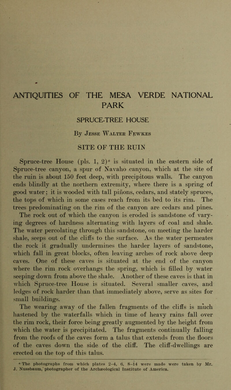 ANTIQUITIES OF THE MESA VERDE NATIONAL PARK SPRUCE-TREE HOUSE By Jesse Walter Fewkes SITE OF THE RUIN Spruce-tree House (pis. 1, 2)° is situated in the eastern side of Spruce-tree canyon, a spur of Navaho canyon, which at the site of the ruin is about 150 feet deep, with precipitous walls. The canyon ends blindly at the northern extremity, where there is a spring of good water; it is wooded with tall pinons, cedars, and stately spruces, the tops of which in some cases reach from its bed to its rim. The trees predominating on the rim of the canyon are cedars and pines. The rock out of which the canyon is eroded is sandstone of vary- ing degrees of hardness alternating with layers of coal and shale. The water percolating through this sandstone, on meeting the harder shale, seeps out of the cliffs to the surface. As the water permeates the rock it gradually undermines the harder layers of sandstone, which fall in great blocks, often leaving arches of rock above deep caves. One of these caves is situated at the end of the canyon where the rim rock overhangs the spring, which is filled by water seeping down from above the shale. Another of these caves is that in which Spruce-tree House is situated. Several smaller caves, and ledges of rock harder than that immediately above, serve as sites for small buildings. The wearing away of the fallen fragments of the cliffs is much hastened by the waterfalls which in time of heavy rains fall over the rim rock, their force being greatly augmented by the height from which the water is precipitated. The fragments continually falling from the roofs of the caves form a talus that extends from the floors of the caves down the side of the cliff. The cliff-dwellings are erected on the top of this talus. ° The photographs from which plates 2-4, 6, 8-14 were made were taken by Mr. J. Nussbaum,'photographer of the Archaeological Institute of America.