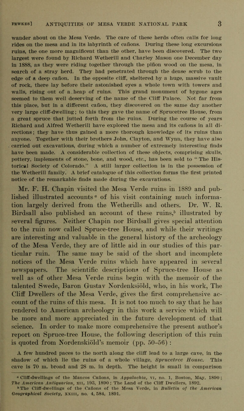 wander about on the Mesa Verde. The care of these herds often calls for long rides on the mesa and in its labyrinth of canons. During these long excursions ruins, the one more magnificent than the other, have been discovered. The two largest were found by Richard Wetherill and Charley Mason one December day in 1888, as they were riding together through the pinon wood on the mesa, in search of a stray herd. They had penetrated through the dense scrub to the edge of a deep canon. In the opposite cliff, sheltered by a huge, massive vault of rock, there lay before their astonished eyes a whole town with towers and walls, rising out of a heap of ruins. This grand monument of bygone ages seemed to them well deserving of the name of the Cliff Palace. Not far from this place, but in a different canon, they discovered on the same day another very large cliff-dwelling; to this they gave the name of Sprucetree House, from a great spruce that jutted forth from the ruins. During the course of years Richard and Alfred Wetherill have explored the mesa and its canons in all di- rections ; they have thus gained a more thorough knowledge of its ruins than anyone. Together with their brothers John, Clayton, and Wynn, they have also carried out excavations, during which a number of extremely interesting finds have been made. A considerable collection of these objects, comprising skulls, pottery, implements of stone, bone, and wood, etc., has been sold to “ The His- torical Society of Colorado.” A still larger collection is in the possession of the Wetherill family. A brief catalogue of this collection forms the first printed notice of the remarkable finds made during the excavations. Mr. F. H. Chapin visited the Mesa Verde ruins in 1889 and pub- lished illustrated accountsa of his visit containing much informa- tion largely derived from the Wetherills and others. Dr. W. R. Birdsall also published an account of these ruins,6 illustrated by several figures. Neither Chapin nor Birdsall gives special attention to the ruin now called Spruce-tree House, and while their writings are interesting and valuable in the general history of the archeology of the Mesa Verde, they are of little aid in our studies of this par- ticular ruin. The same may be said of the short and incomplete notices of the Mesa Verde ruins which have appeared in several newspapers. The scientific descriptions of Spruce-tree House as well as of other Mesa Verde ruins begin with the memoir of the talented Swede, Baron Gustav Nordenksiold, who, in his work, The Cliff Dwellers of the Mesa Verde, gives the first comprehensive ac- count of the ruins of this mesa. It is not too much to say that he has rendered to American archeology in this work a service which will be more and more appreciated in the future development of that science. In order to make more comprehensive the present author’s report on Spruce-tree House, the following description of this ruin is quoted from Nordenskiold’s memoir (pp. 50-56) : A few hundred paces to the north along the cliff lead to a large cave, in the shadow of which lie the ruins of a whole village, Sprucetree House. This cave is 70 m. broad and 28 m. in depth. The height is small in comparison ° Cliff-dwellings of the Mancos Canons, in Appalachia, vi, no. 1, Boston, May, 1890; The American Antiquarian, xii, 193, 1890; The Land of the Cliff Dwellers, 1892. b The Cliff-dwellings of the Canons of the Mesa Verde, in Bulletin of the American Geographical Society, xxiii, no. 4, 584, 1891.