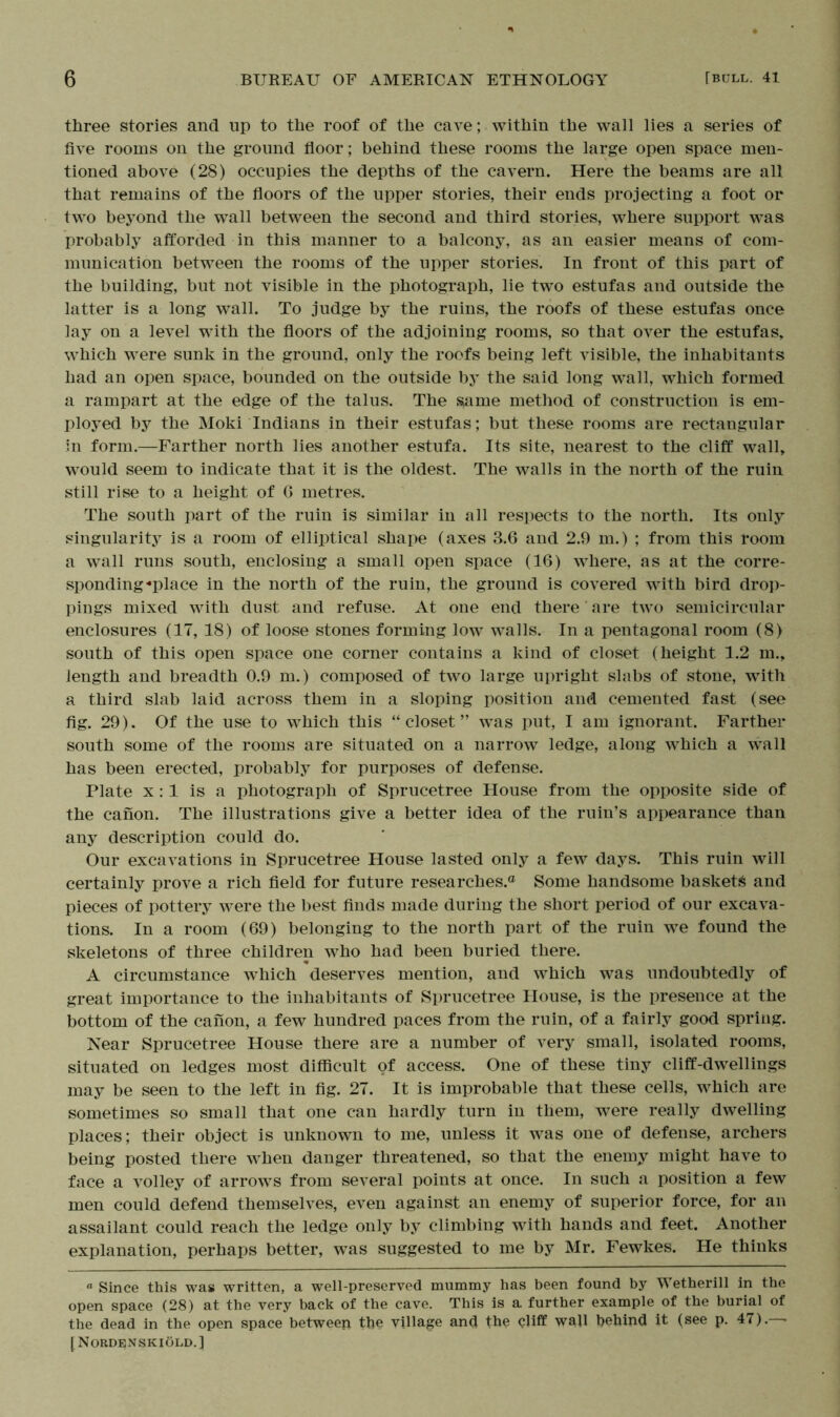 three stories and lip to the roof of the cave; within the wall lies a series of five rooms on the ground floor; behind these rooms the large open space men- tioned above (28) occupies the depths of the cavern. Here the beams are all that remains of the floors of the upper stories, their ends projecting a foot or two beyond the wall between the second and third stories, where support was probably afforded in this manner to a balcony, as an easier means of com- munication between the rooms of the upper stories. In front of this part of the building, but not visible in the photograph, lie two estufas and outside the latter is a long wall. To judge by the ruins, the roofs of these estufas once lay on a level with the floors of the adjoining rooms, so that over the estufas, which were sunk in the ground, only the roofs being left visible, the inhabitants had an open space, bounded on the outside by the said long wall, which formed a rampart at the edge of the talus. The same method of construction is em- ployed by the Moki Indians in their estufas; but these rooms are rectangular in form.—Farther north lies another estufa. Its site, nearest to the cliff wall, would seem to indicate that it is the oldest. The walls in the north of the ruin still rise to a height of 6 metres. The south part of the ruin is similar in all respects to the north. Its only singularity is a room of elliptical shape (axes 3.6 and 2.9 m.) ; from this room a wall runs south, enclosing a small open space (16) where, as at the corre- sponding-place in the north of the ruin, the ground is covered with bird drop- pings mixed with dust and refuse. At one end there are two semicircular enclosures (17, 18) of loose stones forming low walls. In a pentagonal room (8) south of this open space one corner contains a kind of closet (height 1.2 m., length and breadth 0.9 m.) composed of two large upright slabs of stone, with a third slab laid across them in a sloping position and cemented fast (see fig. 29). Of the use to which this “closet” was put, I am ignorant. Farther south some of the rooms are situated on a narrow ledge, along which a wall has been erected, probably for purposes of defense. Plate x: 1 is a photograph of Sprucetree House from the opposite side of the canon. The illustrations give a better idea of the ruin’s appearance than any description could do. Our excavations in Sprucetree House lasted only a few days. This ruin will certainly prove a rich field for future researches.® Some handsome baskets and pieces of pottery were the best finds made during the short period of our excava- tions. In a room (69) belonging to the north part of the ruin we found the skeletons of three children who had been buried there. A circumstance which deserves mention, and which was undoubtedly of great importance to the inhabitants of Sprucetree House, is the presence at the bottom of the canon, a few hundred paces from the ruin, of a fairly good spring. Near Sprucetree House there are a number of very small, isolated rooms, situated on ledges most difficult of access. One of these tiny cliff-dwellings may be seen to the left in fig. 27. It is improbable that these cells, which are sometimes so small that one can hardly turn in them, were really dwelling places; their object is unknown to me, unless it was one of defense, archers being posted there when danger threatened, so that the enemy might have to face a volley of arrows from several points at once. In such a position a few men could defend themselves, even against an enemy of superior force, for an assailant could reach the ledge only by climbing with hands and feet. Another explanation, perhaps better, was suggested to me by Mr. Fewkes. He thinks “ Since this was written, a well-preserved mummy has been found by Wetherill in the open space (28) at the very back of the cave. This is a further example of the burial of the dead in the open space between the village and the cliff wall behind it (see p. 47). • [Nordenskiold.]