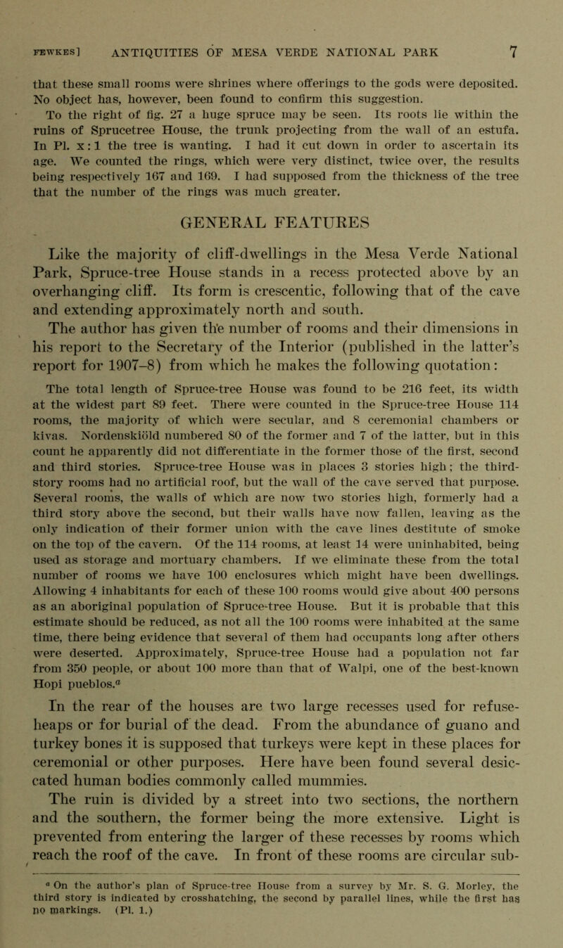 that these small rooms were shrines where offerings to the gods were deposited. No object has, however, been found to confirm this suggestion. To the right of fig. 27 a huge spruce may be seen. Its roots lie within the ruins of Sprucetree House, the trunk projecting from the wall of an estufa. In PI. x: 1 the tree is wanting. I had it cut down in order to ascertain its age. We counted the rings, which were very distinct, twice over, the results being respectively 167 and 169. I had supposed from the thickness of the tree that the number of the rings was much greater. GENERAL FEATURES Like the majority of cliff-dwellings in the Mesa Verde National Park, Spruce-tree House stands in a recess protected above by an overhanging cliff. Its form is crescentic, following that of the cave and extending approximately north and south. The author has given th’e number of rooms and their dimensions in his report to the Secretary of the Interior (published in the latter’s report for 1907-8) from which he makes the following quotation: The total length of Spruce-tree House was found to be 216 feet, its width at the widest part 89 feet. There were counted in the Spruce-tree House 114 rooms, the majority of which were secular, and 8 ceremonial chambers or kivas. Nordenskiold numbered 80 of the former and 7 of the latter, but in this count he apparently did not differentiate in the former those of the first, second and third stories. Spruce-tree House was in places 3 stories high; the third- story rooms had no artificial roof, but the wall of the cave served that purpose. Several rooms, the walls of which are now two stories high, formerly had a third story above the second, but their walls have now fallen, leaving as the only indication of their former union with the cave lines destitute of smoke on the top of the cavern. Of the 114 rooms, at least 14 were uninhabited, being used as storage and mortuary chambers. If we eliminate these from the total number of rooms we have 100 enclosures which might have been dwellings. Allowing 4 inhabitants for each of these 100 rooms would give about 400 persons as an aboriginal population of Sprucedree House. But it is probable that this estimate should be reduced, as not all the 100 rooms were inhabited at the same time, there being evidence that several of them had occupants long after others were deserted. Approximately, Spruce-tree House had a population not far from 350 people, or about 100 more than that of Walpi, one of the best-known Hopi pueblos.® In the rear of the houses are two large recesses used for refuse- heaps or for burial of the dead. From the abundance of guano and turkey bones it is supposed that turkeys were kept in these places for ceremonial or other purposes. Here have been found several desic- cated human bodies commonly called mummies. The ruin is divided by a street into two sections, the northern and the southern, the former being the more extensive. Light is prevented from entering the larger of these recesses by rooms which reach the roof of the cave. In front of these rooms are circular sub- a On the author’s plan of Spruce-tree House from a survey by Mr. S. G. Morley, the third story is indicated by crosshatching, the second by parallel lines, while the first has no markings. (PI. 1.)