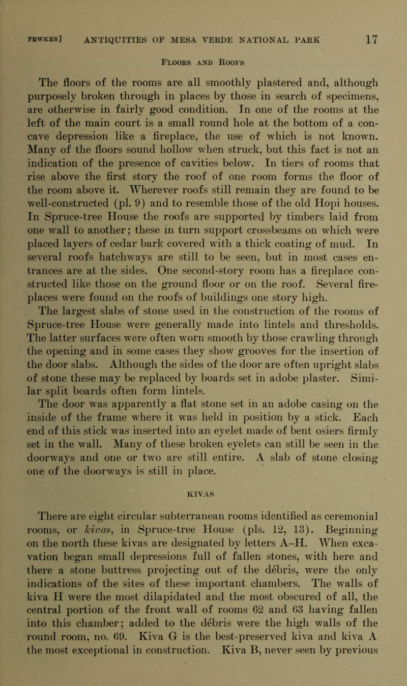 Floors and Roofs The floors of the rooms are all smoothly plastered and, although purposely broken through in places by those in search of specimens, are otherwise in fairly good condition. In one of the rooms at the left of the main court is a small round hole at the bottom of a con- cave depression like a fireplace, the use of which is not known. Many of the floors sound holloAV when struck, but this fact is not an indication of the presence of cavities below. In tiers of rooms that rise above the first story the roof of one room forms the floor of the room above it. Wherever roofs still remain they are found to be well-constructed (pi. 9) and to resemble those of the old Hopi houses. In Spruce-tree House the roofs are supported by timbers laid from one wall to another; these in turn support crossbeams on which were placed layers of cedar bark covered with a thick coating of mud. In several roofs hatchways are still to be seen, but in most cases en- trances are at the sides. One second-story room has a fireplace con- structed like those on the ground floor or on the roof. Several fire- places were found on the roofs of buildings one story high. The largest slabs of stone used in the construction of the rooms of Spruce-tree House were generally made into lintels and thresholds. The latter surfaces were often worn smooth by those crawling through the opening and in some cases they show grooves for the insertion of the door slabs. Although the sides of the door are often upright slabs of stone these may be replaced by boards set in adobe plaster. Simi- lar split boards often form lintels. The door was apparently a flat stone set in an adobe casing on the inside of the frame where it was held in position by a stick. Each end of this stick was inserted into an eyelet made of bent osiers firmly set in the wall. Many of these broken eyelets can still be seen in the doorways and one or two are still entire. A slab of stone closing one of the doorways is still in place. KIVAS There are eight circular subterranean rooms identified as ceremonial rooms, or kivas, in Spruce-tree House (pis. 12, 13). Beginning on the north these kivas are designated by letters A-H. When exca- vation began small depressions full of fallen stones, with here and there a stone buttress projecting out of the debris, were the only indications of the sites of these important chambers. The walls of kiva H were the most dilapidated and the most obscured of all, the central portion of the front wall of rooms 62 and 63 having fallen into this chamber; added to the debris were the high walls of the round room, no. 69. Kiva G is the best-preserved kiva and kiva A the most exceptional in construction. Kiva B, never seen by previous