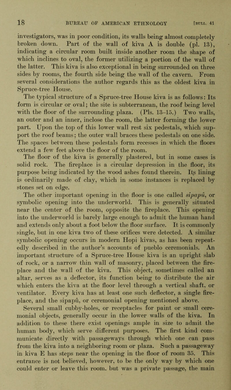 investigators, was in poor condition, its walls being almost completely broken down. Part of the wall of kiva A is double (pi. 13), indicating a circular room built inside another room the shape of which inclines to oval, the former utilizing a portion of the wall of the latter. This kiva is also exceptional in being surrounded on three sides by rooms, the fourth side being the wall of the cavern. From several considerations the author regards this as the oldest kiva in Spruce-tree House. The typical structure of a Spruce-tree House kiva is as follows: Its form is circular or oval; the site is subterranean, the roof being level with the floor of the surrounding plaza. (Pis. 13-15.) Two walls, an outer and an inner, inclose the room, the latter forming the lower part. Upon the top of this lower wall rest six pedestals, which sup- port the roof beams; the outer wall braces these pedestals on one side. The spaces between these pedestals form recesses in which the floors extend a few feet above the floor of the room. The floor of the kiva is generally plastered, but in some cases is solid rock. The fireplace is a circular depression in the floor, its purpose being indicated by the wood ashes found therein. Its lining is ordinarily made of clay, which in some instances is replaced by stones set on edge. The other important opening in the floor is one called sipapu, or symbolic opening into the underworld. This is generally situated near the center of the room, opposite the fireplace. This opening into the underworld is barely large enough to admit the human hand and extends only about a foot below the floor surface. It is commonly single, but in one kiva two of these orifices were detected. A similar symbolic opening occurs in modern Hopi kivas, as has been repeat- edly described in the author’s accounts of pueblo ceremonials. An important structure of a Spruce-tree House kiva is an upright slab of rock, or a narrow thin wall of masonry, placed between the fire- place and the wall of the kiva. This object, sometimes called an altar, serves as a deflector, its function being to distribute the air which enters the kiva at the floor level through a vertical shaft, or ventilator. Every kiva has at least one such deflector, a single fire- place, and the sipapu, or ceremonial opening mentioned above. Several small cubby-holes, or receptacles for paint or small cere- monial objects, generally occur in the lower walls of the kiva. In addition to these there exist openings ample in size to admit the human body, which serve different purposes. The first kind com- municate directly with passageways through which one can pass from the kiva into a neighboring room or plaza. Such a passageway in kiva E has steps near the opening in the floor of room 35. This entrance is not believed, however, to be the only way by which one could enter or leave this room, but was a private passage, the main