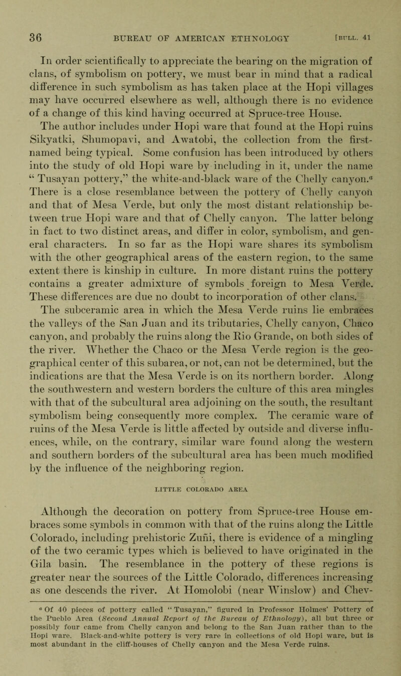 In order scientifically to appreciate the bearing on the migration of clans, of symbolism on pottery, we must bear in mind that a radical difference in such symbolism as has taken place at the Hopi villages may have occurred elsewhere as well, although there is no evidence of a change of this kind having occurred at Spruce-tree House. The author includes under Hopi ware that found at the Hopi ruins Sikyatki, Shumopavi, and Awatobi, the collection from the first- named being typical. Some confusion has been introduced by others into the study of old Hopi ware by including in it, under the name “ Tusayan pottery,” the white-and-black ware of the Clielly canyon.0 There is a close resemblance between the pottery of Chelly canyon and that of Mesa Verde, but only the most distant relationship be- tween true Hopi ware and that of Chelly canyon. The latter belong in fact to two distinct areas, and differ in color, symbolism, and gen- eral characters. In so far as the Hopi ware shares its symbolism with the other geographical areas of the eastern region, to the same extent there is kinship in culture. In more distant ruins the pottery contains a greater admixture of symbols foreign to Mesa Verde. These differences are due no doubt to incorporation of other clans. The subceramic area in which the Mesa Verde ruins lie embraces the valleys of the San Juan and its tributaries, Chelly canyon, Chaco canyon, and probably the ruins along the Rio Grande, on both sides of the river. Whether the Chaco or the Mesa Verde region is the geo- graphical center of this subarea, or not, can not be determined, but the indications are that the Mesa Verde is on its northern border. Along the southwestern and western borders the culture of this area mingles with that of the subcultural area adjoining on the south, the resultant symbolism being consequently more complex. The ceramic ware of ruins of the Mesa Verde is little affected by outside and diverse influ- ences, while, on the contrary, similar ware found along the western and southern borders of the subcultural area has been much modified by the influence of the neighboring region. LITTLE COLORADO AREA Although the decoration on pottery from Spruce-tree House em- braces some symbols in common with that of the ruins along the Little Colorado, including prehistoric Zuni, there is evidence of a mingling of the two ceramic types which is believed to have originated in the Gila basin. The resemblance in the pottery of these regions is greater near the sources of the Little Colorado, differences increasing as one descends the river. At Homolobi (near Winslow) and Chev- a Of 40 pieces of pottery called “ Tusayan,” figured in Professor Holmes’ Pottery of the Pueblo Area (Second Annual Report of the Bureau of Ethnology), all but three or possibly four came from Chelly canyon and belong to the San Juan rather than to the Hopi ware. Black-and-white pottery is very rare in collections of old Hopi ware, but is most abundant in the cliff-houses of Chelly canyon and the Mesa Verde ruins.