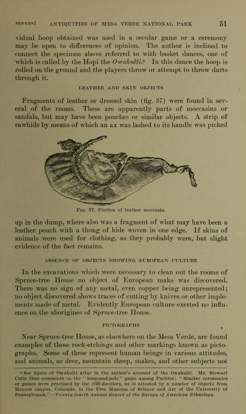 vidual hoop obtained was used in a secular game or a ceremony may be open to differences of opinion. The author is inclined to connect the specimen above referred to with basket dances, one of which is called by the Hopi the Owakulti.a In this dance the hoop is rolled on the ground and the players throw or attempt to throw darts through it. LEATHER AND SKIN OBJECTS Fragments of leather or dressed skin (fig. 37) were found in sev- eral of the rooms. These are apparently parts of moccasins or sandals, but may have been pouches or similar objects. A strip of rawhide by means of which an ax was lashed to its handle was picked Fig. 37. Portion of leather moccasin. up in the dump, where also was a fragment of what may have been a leather pouch with a thong of hide woven in one edge. If skins of animals were used for clothing, as they probably were, but slight evidence of the fact remains. ABSENCE OF OBJECTS SHOWING EUROPEAN CULTURE In the excavations which were necessary to clean out the rooms of Spruce-tree House no object of European make was discovered. There was no sign of any metal, even copper being unrepresented; no object discovered shows traces of cutting by knives or other imple- ments made of metal. Evidently European culture exerted no influ- ence on the aborigines of Spruce-tree House. PICTOGRAPHS Near Spruce-tree House, as elsewhere on the Mesa Verde, are found examples of those rock-etchings and other markings known as picto- graphs. Some of these represent human beings in various attitudes, and animals, as deer, mountain sheep, snakes, and other subjects not a See figure of Owakulti altar in the author’s account of the Owakulti. Mr. Stewart Culin thus comments on the “ hoop-and-pole ” game among Pueblos : “ Similar ceremonies or games were practised by the cliff-dwellers, as is attested by a number of objects from Mancos canyon, Colorado, in the Free Museum of Science and Art of the University of Pennsylvania.”—Twenty-fourth Annual Report of the Bureau of American Ethnology.