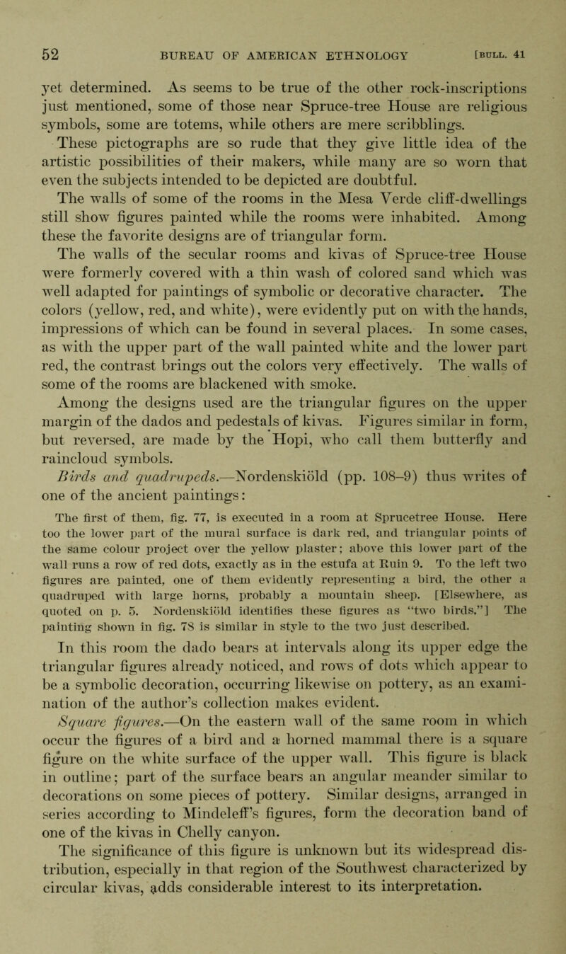 yet determined. As seems to be true of the other rock-inscriptions just mentioned, some of those near Spruce-tree House are religious symbols, some are totems, while others are mere scribblings. These pictographs are so rude that they give little idea of the artistic possibilities of their makers, while many are so worn that even the subjects intended to be depicted are doubtful. The wralls of some of the rooms in the Mesa Verde cliff-dwellings still show figures painted while the rooms were inhabited. Among these the favorite designs are of triangular form. The walls of the secular rooms and kivas of Spruce-tree House were formerly covered with a thin wash of colored sand which was well adapted for paintings of symbolic or decorative character. The colors (yellow, red, and white), were evidently put on with the hands, impressions of which can be found in several places. In some cases, as with the upper part of the wall painted white and the lower part red, the contrast brings out the colors very effectively. The walls of some of the rooms are blackened with smoke. Among the designs used are the triangular figures on the upper margin of the dados and pedestals of kivas. Figures similar in form, but reversed, are made by the Hopi, who call them butterfly and raincloud symbols. Birds and quadrupeds.—Nordenskiold (pp. 108-9) thus writes of one of the ancient paintings: The first of them, fig. 77, is executed in a room at Sprucetree House. Here too the lower part of the mural surface is dark red, and triangular points of the same colour project over the yellow plaster; above this lower part of the wall runs a row of red dots, exactly as in the estufa at Ruin 9. To the left two figures are painted, one of them evidently representing a bird, the other a quadruped with large horns, probably a mountain sheep. [Elsewhere, as quoted on p. 5. Nordenskiold identifies these figures as “two birds.”] The painting shown in fig. 78 is similar in style to the two just described. In this room the dado bears at intervals along its upper edge the triangular figures already noticed, and rows of dots which appear to be a symbolic decoration, occurring likewise on pottery, as an exami- nation of the author’s collection makes evident. Square figures.—On the eastern wall of the same room in which occur the figures of a bird and a horned mammal there is a square figure on the white surface of the upper wall. This figure is black in outline; part of the surface bears an angular meander similar to decorations on some pieces of pottery. Similar designs, arranged in series according to Mindeleff’s figures, form the decoration band of one of the kivas in Chelly canyon. The significance of this figure is unknown but its widespread dis- tribution, especially in that region of the Southwest characterized by circular kivas, $dds considerable interest to its interpretation.