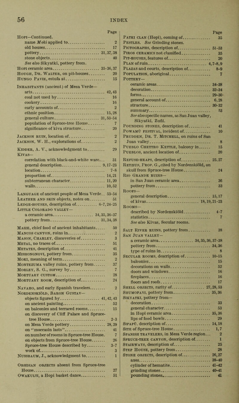 Page Hopi—Continued. name Moki applied to 2 old houses 17 pottery 31,37,38 stone objects 40 See also Sikyatki, pottery from. Hopi ceramic area 35-36,37 Hough, Dr. Walter, on pit-houses 20 Hungo Pa vie, estufa at 15 Inhabitants (ancient) of Mesa Verde— arts 42,43 coal not used by 16 cookery 16 early accounts of 2 ethnic position 15,28 general culture 31,53-54 population of Spruce-tree House 7 significance of kiva structure 20 Jackson ruin, location of 2 Jackson, W. H., explorations of 2 Kidder, A. V., acknowledgment to 29 Kivas— correlation with black-and-white ware... 31 general description 9,17-23 location 7-8 proportion of 14,21 subterranean character 11,20 walls 10,52 Language of ancient people of Mesa Verde.. 53-54 Leather and skin objects, notes on 51 Ledge-houses, description of 6-7,24-25 Little Colorado valley— a ceramic area 34,35,36-37 pottery from 31,34,38 Maize, chief food of ancient inhabitants 50 Mancos canyon, ruins in 2 Mason, Charley, discoveries of 3 Metal, no traces of 51 Metates, description of 41 Mishongnovi, pottery from 35 Moki, meaning of term 2 Montezuma valley ruins, pottery from 37 Morley, S. G., survey by 7 Mortuary custom 28 Mortuary room, description of 24 Navaho, and early Spanish travelers 2 Nordenskiold, Baron Gustav— objects figured by 41,42,43 on ancient painting 52 on balconies and terraced rooms 15 on discovery of Cliff Palace and Spruce- tree House 2-3 on Mesa Verde pottery 28,29 on “moccasin lasts” 41 on number of rooms in Spruce-tree House. 7 on objects from Spruce-tree House 26 Spruce-tree House described by 3-7 work of 3 Nussbaum, J., acknowledgment to 1 Obsidian objects absent from Spruce-tree House 27 Owakulti, a Hopi basket dance 51 Page Patki clan (Hopi), coming of 35 Pestles. See Grinding stones. Pictographs, description of 51-53 Piros ceramics not classified 35 Pit-houses, features of 20 Plan of ruin 4,7-8,9 Plazas and courts, description of 8-9 Population, aboriginal 7 Pottery— ceramic areas 34-38 decoration 32-34 forms 29-30 general account of 6,28 structure 30-32 summary 53 See also specific names, as San Juan valley, Sikyatki, Zuni. Pounding stones, description of 41 PowamCt festival, incident of '. 10 Prudden, Dr. T. Mitchell, on ruins of San Juan valley 8 Pueblo Chettro Kettle, balcony in 15 Pueblos, ancient location of 20 Refuse-heaps, description of 25,27 Retzius, Prof. G., cited by Nordenskiold, on skull from Spruce-tree House 24 Rio Grande ruins— in San Juan ceramic area 36 pottery from 33 Roofs— general description 15,17 of kivas 18,19,21-23 Rooms— described by Nordenskiold 4-7 statistics 7 See also Kivas, Secular rooms. Salt River ruins, pottery from 38 San Juan valley— a ceramic area 34,35,36,37-38 pottery from 34,36 type of ruins in 8 Secular rooms, description of 10-15 balconies 15 decorations on walls 52 doors and windows 16 fireplaces 16 floors and roofs 17 Shell objects, rarity of 27,28,53 Shumopavi, pottery from 35,36 Sikyatki, pottery from— decoration 33 general ch aracter 53 in Hopi ceramic area 35,36 lips of food bowls 29 SipapO, description of 14,18 Site of Spruce-tree House 1,7 Spanish travelers, in Mesa Verde region... 2 Spruce-tree canyon, description of 1 Stairways, description of 25 Step House, pottery from 28 Stone objects, description of 26,27 axes 38-40 cylinder of hematite 41-42 grinding stones 40-41 pounding stones 41