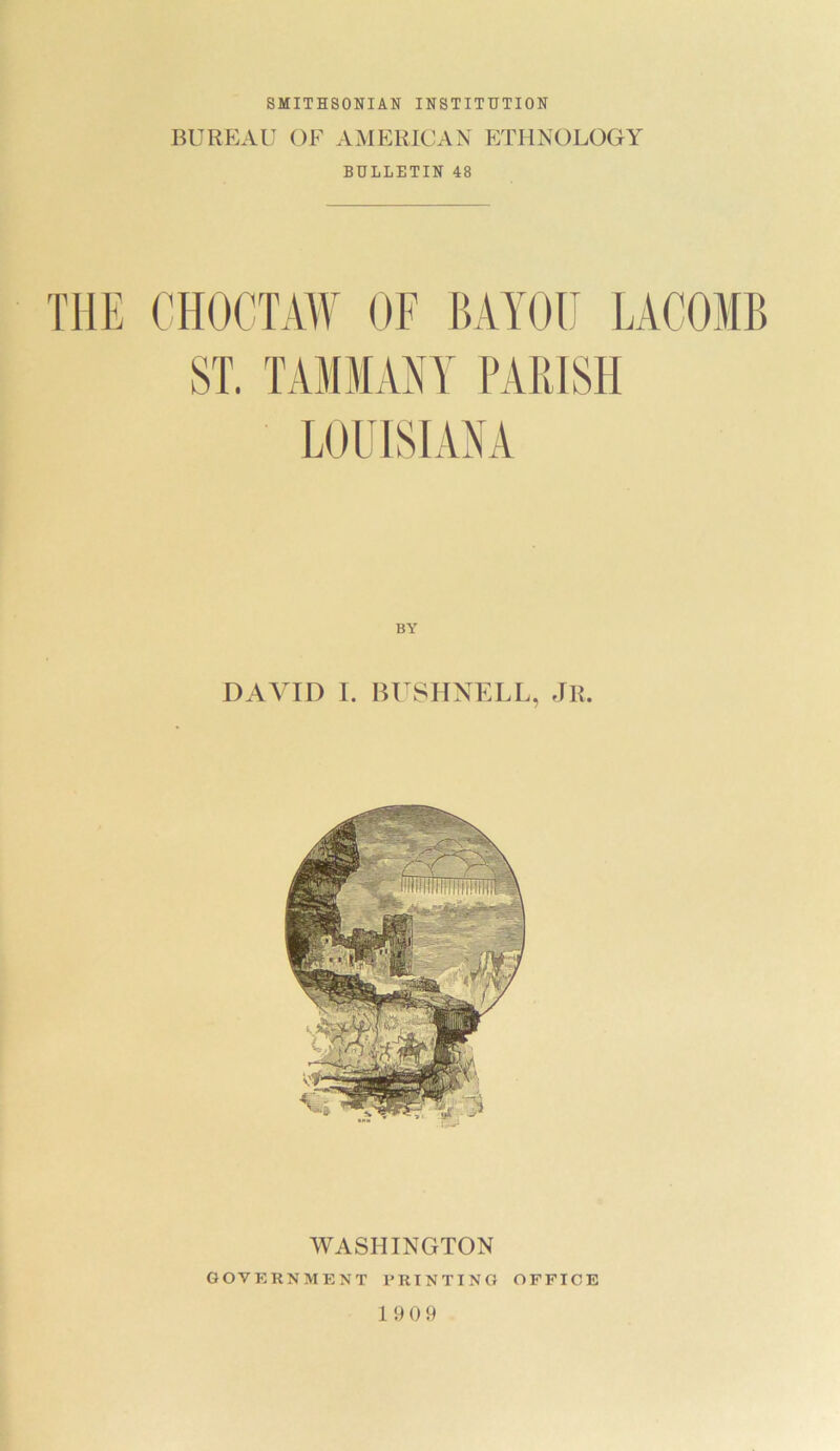 SMITHSONIAN INSTITUTION BUREAU OF AMERICAN ETHNOLOGY BULLETIN 48 THE CHOCTAW OF BAYOU LACOMB ST. TAMMANY PARISH LOUISIANA BY DAVID I. BUSHNELL, JR WASHINGTON GOVERNMENT PRINTING OFFICE 19 0 9