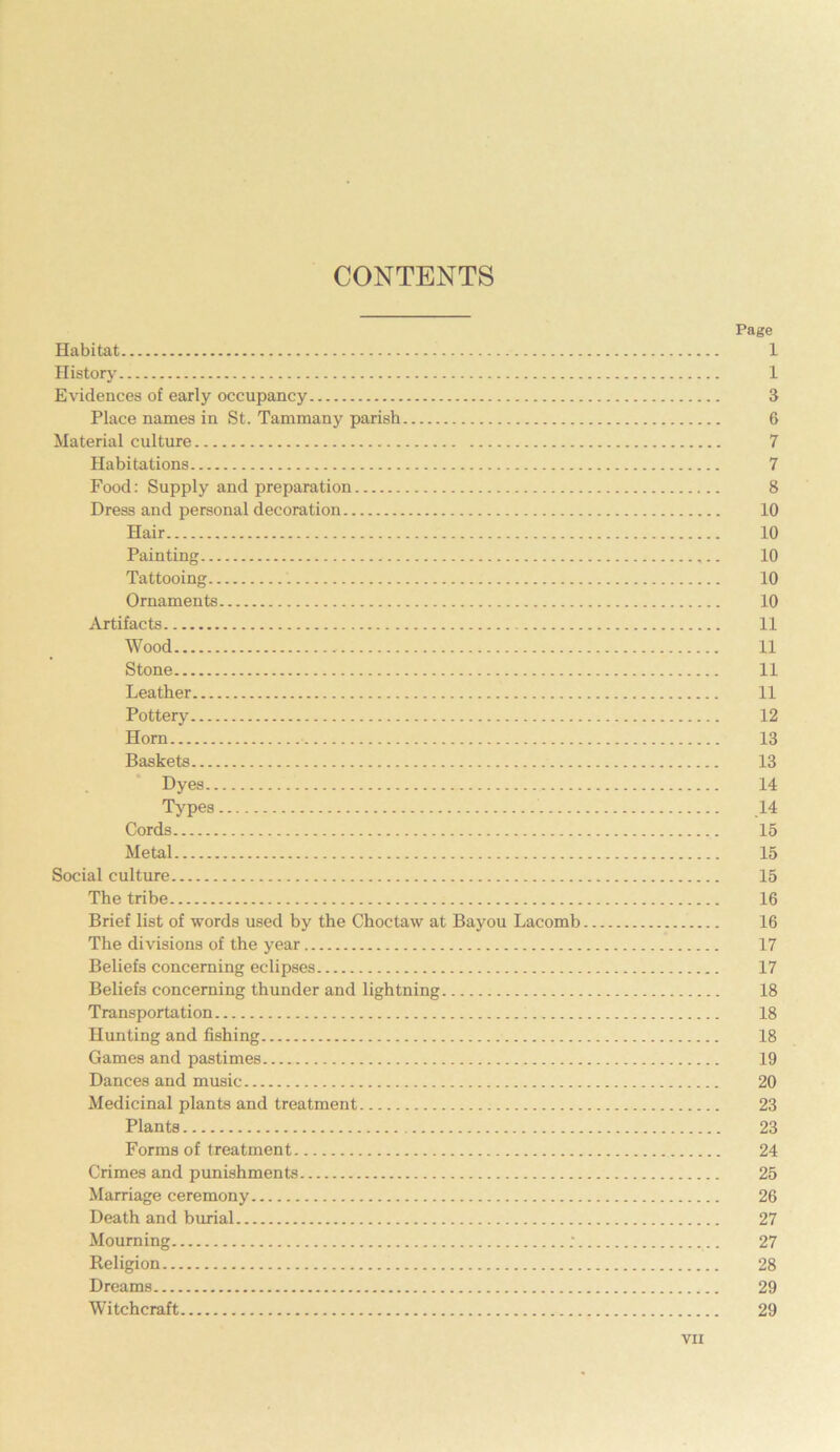 CONTENTS Page Habitat 1 History 1 Evidences of early occupancy 3 Place names in St. Tammany parish 6 Material culture 7 Habitations 7 Food: Supply and preparation 8 Dress and personal decoration 10 Hair 10 Painting ,.. 10 Tattooing 10 Ornaments 10 Artifacts 11 Wood 11 Stone 11 Leather 11 Pottery 12 Horn 13 Baskets 13 Dyes 14 Types 14 Cords 15 Metal 15 Social culture 15 The tribe 16 Brief list of words used by the Choctaw at Bayou Lacomb 16 The divisions of the year 17 Beliefs concerning eclipses 17 Beliefs concerning thunder and lightning 18 Transportation 18 Hunting and fishing 18 Games and pastimes 19 Dances and music 20 Medicinal plants and treatment 23 Plants 23 Forms of treatment 24 Crimes and punishments 25 Marriage ceremony 26 Death and burial 27 Mourning ; 27 Religion 28 Dreams 29 Witchcraft 29