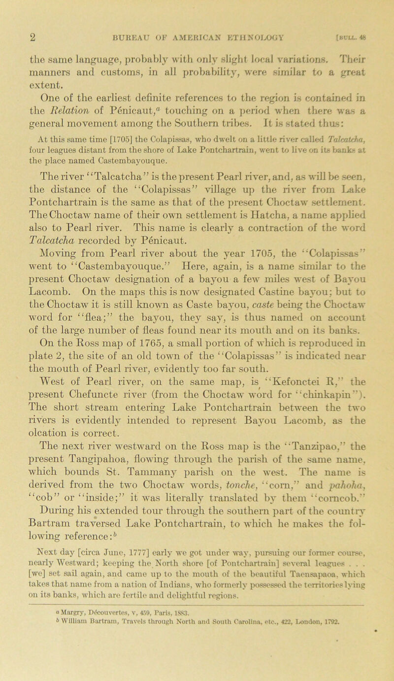 the same language, probably with only slight local variations. Their manners and customs, in all probability, were similar to a great extent. One of the earliest definite references to the region is contained in the Relation of Penicaut,“ touching on a period when there was a general movement among the Southern tribes. It is stated thus: At this same time [1705] the Colapissas, who dwelt on a little river called Talcatcha, four leagues distant from the shore of Lake Pontchartrain, went to live on its banks at the place named Castembayouque. The river “Talcatcha ” is the present Pearl river, and, as will be seen, the distance of the “Colapissas” village up the river from Lake Pontchartrain is the same as that of the present Choctaw settlement. The Choctaw name of their own settlement is Hatcha, a name applied also to Pearl river. This name is clearly a contraction of the word Talcatcha recorded by Penicaut. Moving from Pearl river about the year 1705, the “Colapissas” went to “Castembayouque.” Here, again, is a name similar to the present Choctaw designation of a bayou a few miles west of Bayou Lacomb. On the maps this is now designated Castine bayou; but to the Choctaw it is still known as Caste bayou, caste being the Choctaw word for “flea;” the bayou, they say, is thus named on account of the large number of fleas found near its mouth and on its banks. On the Ross map of 1765, a small portion of which is reproduced in plate 2, the site of an old town of the “Colapissas” is indicated near the mouth of Pearl river, evidently too far south. West of Pearl river, on the same map, is “Kefonctei R,” the present Chefuncte river (from the Choctaw word for “chinkapin”). The short stream entering Lake Pontchartrain between the two rivers is evidently intended to represent Bayou Lacomb, as the olcation is correct. The next river westward on the Ross map is the “Tanzipao,” the present Tangipahoa, flowing through the parish of the same name, which bounds St. Tammany parish on the west. The name is derived from the two Choctaw words, tonche, “com,” and pahoha, “cob” or “inside;” it was literally translated by them “corncob. During his extended tour through the southern part of the country Bartram traversed Lake Pontchartrain, to which he makes the fol- lowing reference:6 Next day [circa June, 1777] early we got under way. pursuing our former course, nearly Westward; keeping the North shore [of Pontchartrain] several leagues . . . [we] set sail again, and came up to the mouth of the beautiful Taensapaoa. which takes that name from a nation of Indians, who formerly possessed the territories lying on its banks, which are fertile and delightful regions. a Margry, Dteouvortes, v, 4.59, Paris, 1S83. <> William Bartram, Travels through North and South Carolina, etc., 422, London, J792.