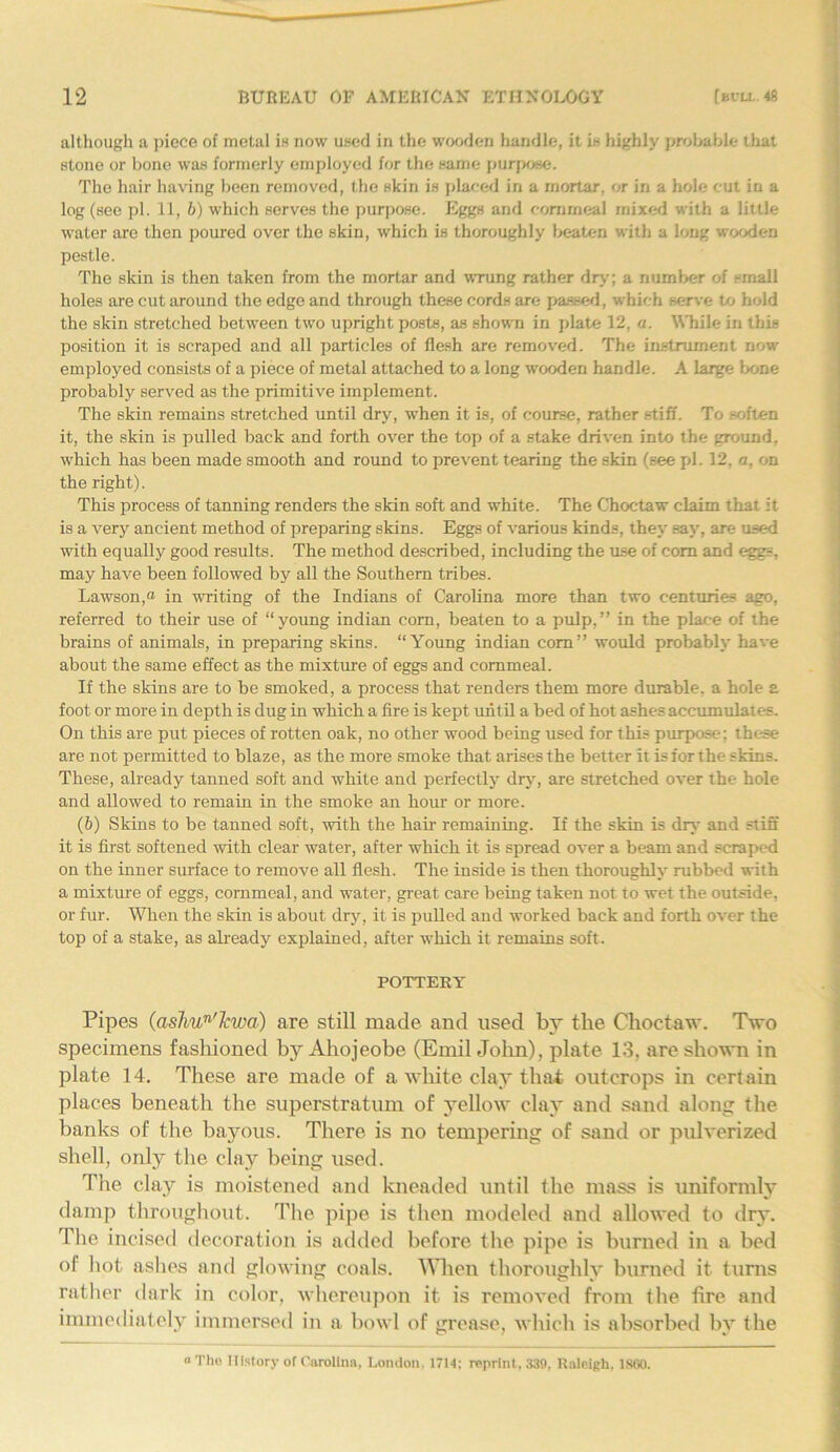 although a piece of metal is now used in the wooden handle, it is highly probable that stone or bone was formerly employed for the same purpose. The hair having been removed, the skin is placed in a rnortar, or in a hole cut in a log (see pi. 11, 6) which serves the purpose. Eggs and eomrneal mixed with a little water are then poured over the skin, which is thoroughly beaten with a long wooden pestle. The skin is then taken from the mortar and wrung rather dry; a number of small holes are cut around the edge and through these cords are passed, which serve to hold the skin stretched between two upright posts, as shown in plate 12, a. While in this position it is scraped and all particles of flesh are removed. The instrument now employed consists of a piece of metal attached to a long wooden handle. A large bone probably served as the primitive implement. The skin remains stretched until dry, when it is, of course, rather stiff. To soften it, the skin is pulled back and forth over the top of a stake driven into the ground, which has been made smooth and round to prevent tearing the skin (see pi. 12, a, on the right). This process of tanning renders the skin soft and white. The Choctaw claim that it is a very ancient method of preparing skins. Eggs of various kinds, they sav, are used with equally good results. The method described, including the use of com and eggs, may have been followed by all the Southern tribes. Lawson,® in writing of the Indians of Carolina more than two centuries ago, referred to their use of “young indian com, beaten to a pulp,” in the place of the brains of animals, in preparing skins. “Young indian com” would probably have about the same effect as the mixture of eggs and commeal. If the skins are to be smoked, a process that renders them more durable, a hole a foot or more in depth is dug in which a fire is kept until a bed of hot ashes accumulates. On this are put pieces of rotten oak, no other wood being used for this purpose; these are not permitted to blaze, as the more smoke that arises the better it is for the skins. These, already tanned soft and white and perfectly dry, are stretched over the hole and allowed to remain in the smoke an hour or more. (b) Skins to be tanned soft, with the hair remaining. If the skin is dry and stiff it is first softened with clear water, after which it is spread over a beam and scraped on the inner surface to remove all flesh. The inside is then thoroughly rubbed with a mixture of eggs, cornmeal, and water, great care being taken not to wet the outside, or fur. When the skin is about dry, it is pulled and worked back and forth over the top of a stake, as already explained, after which it remains soft. POTTERY Pipes (ashun'Jcwa■) are still made and used by the Choctaw. Two specimens fashioned by Ahojeobe (Emil John), plate 13, are shown in plate 14. These are made of a white clay that outcrops in certain places beneath the superstratum of yellow clay and sand along the banks of the bayous. There is no tempering of sand or pulverized shell, only the clay being used. The clay is moistened and kneaded until the mass is uniformly damp throughout. The pipe is then modeled and allowed to dry. The incised decoration is added before the pipe is burned in a bed of hot ashes and glowing coals, ^lien thoroughly burned it turns rather dark in color, whereupon it is removed from the fire and immediately immersed in a bowl of grease, which is absorbed by the “ The History of Carolina, London. 1714; reprint, 330, Raleigh, 1860.