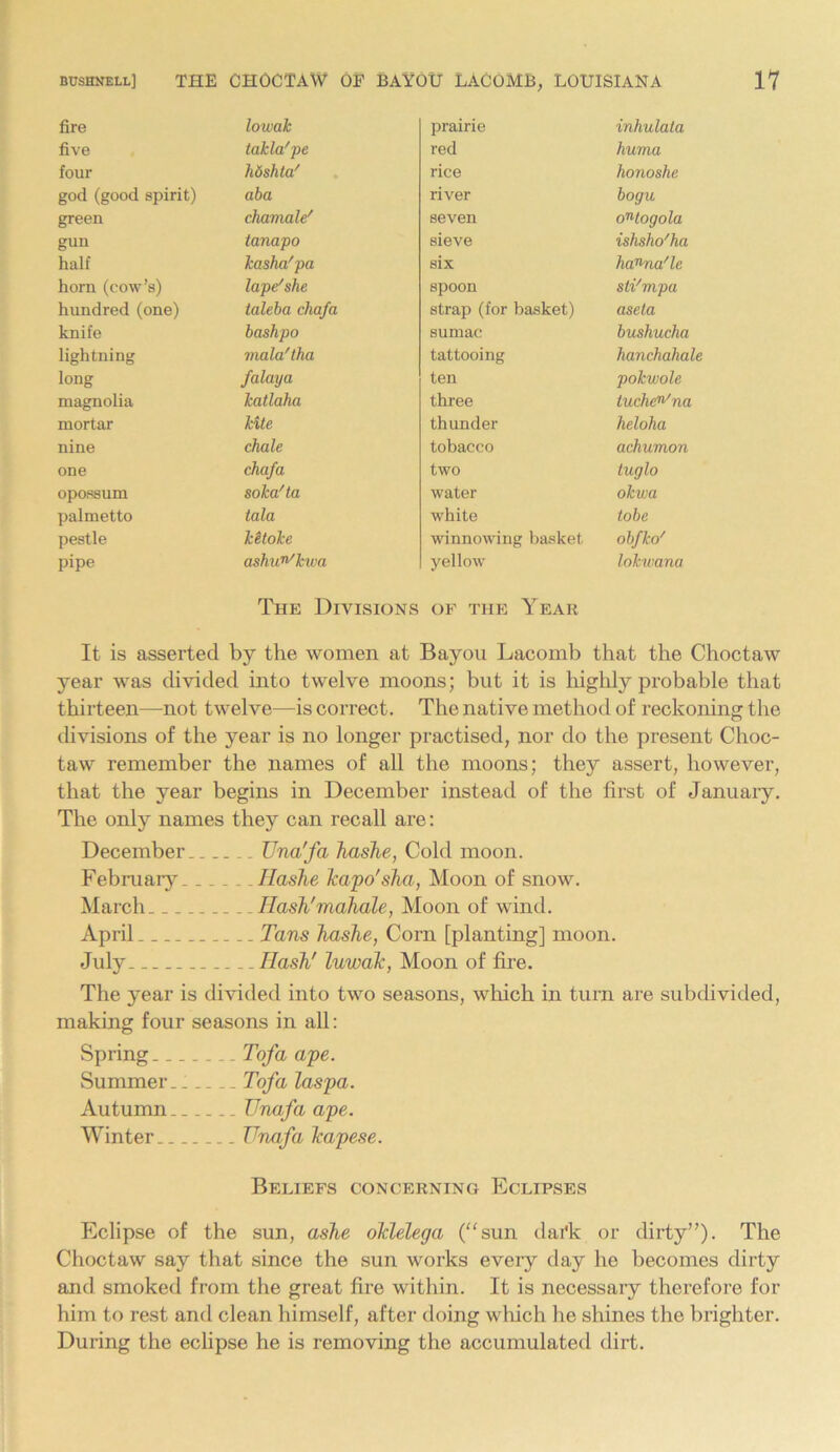 fire lowak prairie inhulata five takla'pe red huma four hdshta' rice honoshe god (good spirit) aba river bogu green chamale' seven oWogola gun tanapo sieve ishsho'ha half kasha'pa six hanna/le horn (cow’s) lape'she spoon sti'mpa hundred (one) taleba cliafa strap (for basket) aseta knife bashpo sumac bushucha lightning mala'tha tattooing hanchahale long falaya ten pokwole magnolia katlaha three tuche^na mortar kite thunder heloha nine chale tobacco achumon one chafa two tuglo opossum soka'ta water okwa palmetto tala white tobe pestle klloke winnowing basket obfko' pipe ashun'kwa yellow lokwana The Divisions of the Year It is asserted by the women at Bayou Lacomb that the Choctaw year was divided into twelve moons; but it is highly probable that thirteen—not twelve—is correct. The native method of reckoning the divisions of the year is no longer practised, nor do the present Choc- taw remember the names of all the moons; they assert, however, that the year begins in December instead of the first of January. The only names they can recall are: December Una'fa hashe, Cold moon. February Hashe Jcapo'sha, Moon of snow. March Hash'mahale, Moon of wind. April Tans hashe, Corn [planting] moon. July Hash' luwak, Moon of fire. The year is divided into two seasons, which in turn are subdivided, making four seasons in all: Spring Tofa ape. Summer.. Tofa laspa. Autumn TJnafa ape. Winter TJnafa Jcapese. Beliefs concerning Eclipses Eclipse of the sun, ashe ohlelega (“sun dai'k or dirty”). The Choctaw say that since the sun works every day ho becomes dirty and smoked from the great fire within. It is necessary therefore for him to rest and clean himself, after doing which he shines the brighter. During the eclipse he is removing the accumulated dirt.