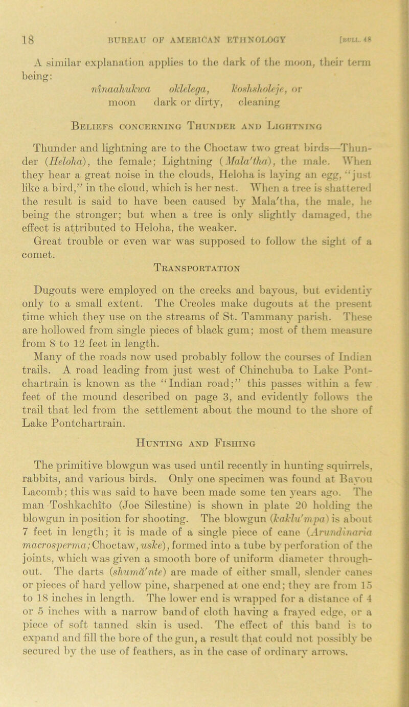 A similar explanation applies to the dark of the moon, their term being: mriadhukwa oklelega, Tioshxholejt, or moon dark or dirty, cleaning Beliefs concerning Thunder and Lightning Thunder and lightning are to the Choctaw two great birds—Thun- der (Ileloha), the female; Lightning (Mala'tha), the male. When they hear a great noise in the clouds, Ileloha is laying an egg, just like a bird,” in the cloud, which is her nest. When a tree is shattered the result is said to have been caused by Mala'tha, the male, he being the stronger; but when a tree is only slightly damaged, the effect is attributed to Heloha, the weaker. Great trouble or even war was supposed to follow the sight of a comet. Transportation Dugouts were employed on the creeks and bayous, but evidently only to a small extent. The Creoles make dugouts at the present time which they use on the streams of St. Tammany parish. These are hollowed from single pieces of black gum; most of them measure from 8 to 12 feet in length. Many of the roads now used probably follow the courses of Indian trails. A road leading from just west of Chinchuba to Lake Pont- chartrain is known as the Indian road;” this passes within a few feet of the mound described on page 3, and evidently follows the trail that led from the settlement about the mound to the shore of Lake Pontchartrain. Hunting and Fishing The primitive blowgun was used until recently in hunting squirrels, rabbits, and various birds. Only one specimen was found at Bayou Lacomb; this was said to have been made some ten years ago. The man Toshkachito (Joe Silestine) is shown in plate 20 holding the blowgun in position for shooting. The blowgun (bakin'mpa) is about 7 feet in length; it is made of a single piece of cane (Arundinaria macrospema; Choctaw, usTce), formed into a tube by perforation of the joints, which was given a smooth bore of uniform diameter through- out. The darts (shuma'nte) are made of either small, slender canes or pieces of hard yellow pine, sharpened at one end; they are from 15 to 18 inches in length. The lower end is wrapped for a distance of 4 or 5 inches with a narrow band of cloth having a frayed edge, or a piece of soft tanned skin is used. The effect of this band is to expand and fill the bore of the gun, a result that could not possibly be secured by the use of feathers, as in the case of ordinary arrows.