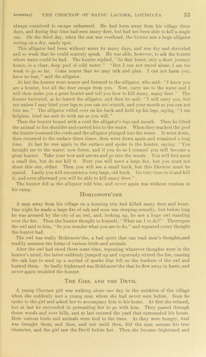 always contrived to escape unharmed. He had been away from his village three days, and during that time had seen many deer, but had not been able to kill a single one. On the third day, when the sun was overhead, the hunter saw a huge alligator resting on a dry, sandy spot. This alligator had been without water for many days, and was dry and shriveled and so weak that he could scarcely speak. He was able, however, to ask the hunter where water could be had. The hunter replied, “In that forest, only a short journey hence, is a clear, deep pool of cold water.” “But I can not travel alone; I am too weak to go so far. Come nearer that we may talk and plan. I can not harm you; have no fear, ” said the alligator. At last the hunter went nearer and listened to the alligator, who said: “I know you are a hunter, but all the deer escape from you. Now, carry me to the water and I will then make you a great hunter and tell you how to kill many, many deer. ” The hunter hesitated, as he feared the alligator, and then he said: “I will carry you, but not unless I may bind your legs so you can not scratch, and your mouth so you can not bite me.” The alligator rolled over on his back and held up his legs, saying, “I am helpless; bind me and do with me as you will. ” Then the hunter bound with a cord the alligator’s legs and mouth. Then he lifted the animal to his shoulder and carried him to the water. When they reached the pool the hunter loosened the cords and the alligator plunged into the water. It went down, then returned to the surface three times, then went down again and remained a long time. At last he rose again to the surface and spoke to the hunter, saying: “You brought me to the water; now listen, and if you do as I counsel you will become a great hunter. Take your bow and arrows and go into the woods. You will first meet a small doe, but do not kill it. Next you will meet a large doe, but you must not shoot this one, either. Then you will see a small buck, but this likewise must be spared. Lastly you will encounter a very large, old buck. Go very close to it and kill it, and ever afterward you will be able to kill many deer.” The hunter did as the alligator told him, and never again was without venison in his camp. Hoklonote'she A man away from his village on a hunting trip had killed many deer and bears. One night he made a large fire of oak and soon was sleeping soundly, but before long he was aroused by the cry of an owl, and, looking up, he saw a huge owl standing over the fire. Then the hunter thought to himself, “What am I to do?” Thereupon the owl said to him, “So you wonder what you are to do,” and repeated every thought the hunter had. The owl was really Hoklonote'she, a bad spirit that can read men’s thoughts,and readily assumes the forms of various birds and animals. After the owl had stood there some time, repeating whatever thoughts were in the hunter’s mind, the latter suddenly jumped up and vigorously stirred the fire, causing the oak logs to send up a myriad of sparks that fell on the feathers of the owl and burned them. So badly frightened was Hoklonote'she that he flew away in haste, and never again troubled the hunter. The Girl and the Devil A young Choctaw girl was walking alone one day in the outskirts of the village when she suddenly met a young man whom she had never seen before. Soon he spoke to the girl and asked her to accompany him to his home. At first she refused, but at last he succeeded in persuading her to go with him. They passed through dense woods and over hills, and at last entered the yard that surrounded his house. Here various birds and animals were tied to the trees. As they were hungry, food was brought them, and then, and not until then, did the man assume his true character, and the girl saw the Devil before her. Then she became frightened and