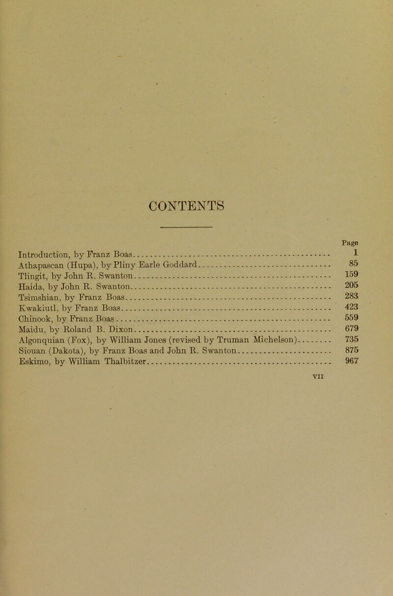 CONTENTS Page Introduction, by Franz Boas 1 Athapascan (Hupa), by Pliny Earle Goddard 85 Tlingit, by John R. Swanton 159 Haida, by John R. Swanton 205 Tsimshian, by Franz Boas 283 Kwakiutl, by Franz Boas 423 Chinook, by PVanz Boas 559 Maidu, by Roland B. Dixon 679 Algonquian (Fox), by William Jones (revised by Truman Michelson) 735 Siouan (Dakota), by Franz Boas and John R. Swanton 875 Eskimo, by William Thalbitzer 967