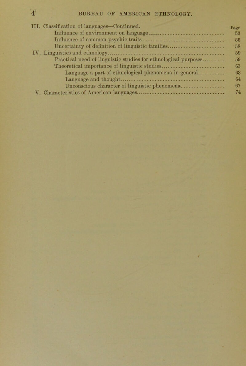 III. Classification of languages—Continued. Page Influence of environment on language 53 Influence of common psychic traits 56 Uncertainty of definition of linguistic families 58 IV. Linguistics and ethnology 59 Practical need of linguistic studies for ethnological purposes 59 Theoretical importance of linguistic studies 63 Language a part of ethnological phenomena in general 63 Language and thought 64 Unconscious character of linguistic phenomena 67 V. Characteristics of American languages 74 /