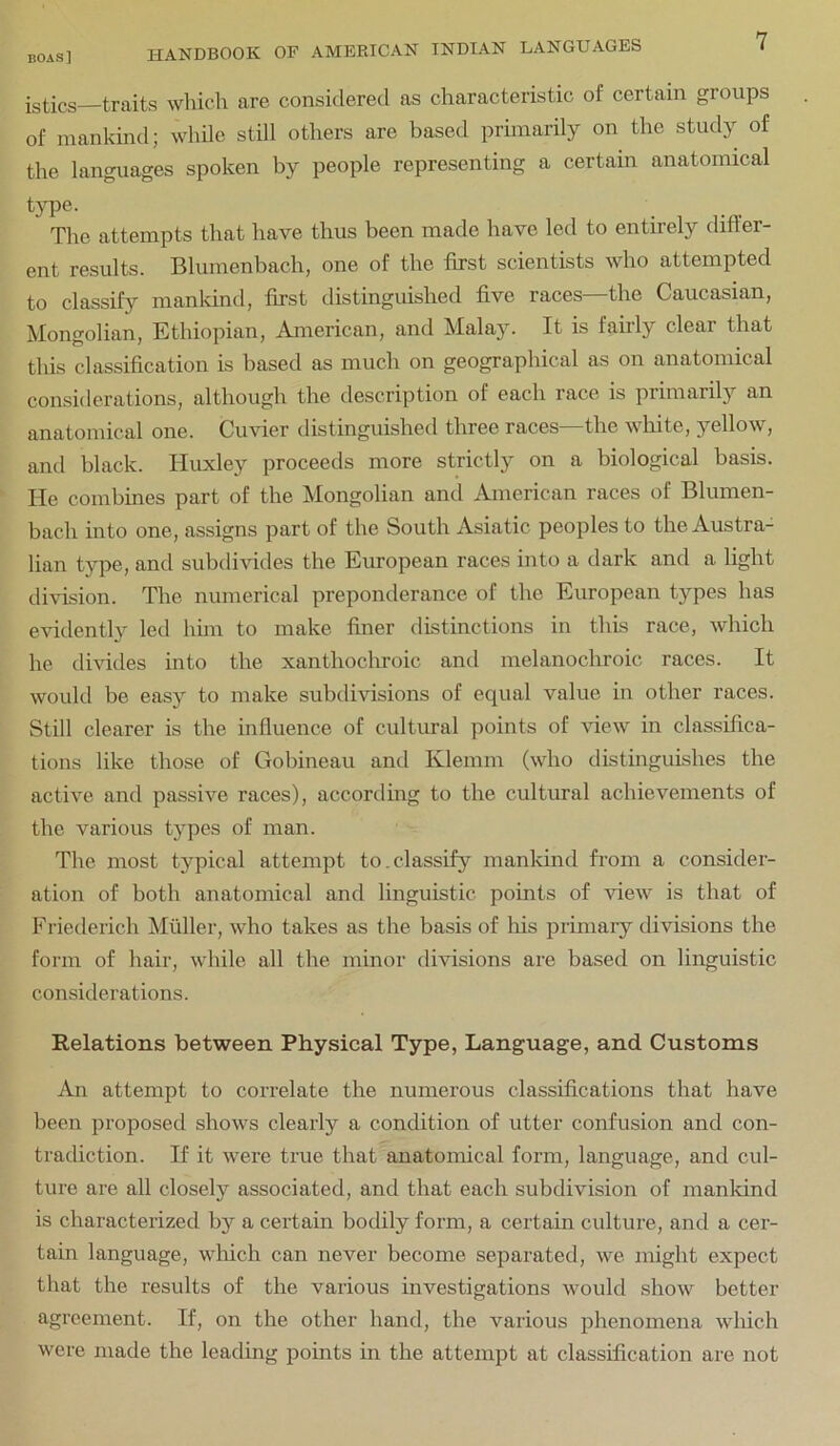 traits which are considered as characteristic of certain groups of mankind; while still others are based primarily on the study of the languages spoken by people representing a certain anatomical type. The attempts that have thus been made have led to entirely differ- ent results. Blumenbach, one of the first scientists who attempted to classify mankind, first distinguished five races—the Caucasian, Mongolian, Ethiopian, American, and Malay. It is fairly clear that this classification is based as much on geographical as on anatomical considerations, although the description of each race is primarily an anatomical one. Cuvier distinguished three races—the white, yellow, and black. Huxley proceeds more strictly on a biological basis. He combines part of the Mongolian and American races of Blumen- bach into one, assigns part of the South xisiatic peoples to the Austra- lian type, and subdivides the European races into a dark and a light division. The numerical preponderance of the European types has evidently led hmi to make finer distinctions in this race, which he divides into the xanthochroic and melanochroic races. It would be easy to make subdivisions of equal value in other races. Still clearer is the influence of cultural points of Hew in classifica- tions like those of Gohineau and Klemm (who distinguishes the active and passive races), accordmg to the cultural achievements of the various types of man. The most typical attempt to.classify mankind from a consider- ation of both anatomical and linguistic points of view is that of Frietlerich ^Miiller, who takes as the basis of his primaiy divisions the form of hair, while all the minor divisions are based on linguistic considerations. Relations between Physical Type, Language, and Customs An attempt to correlate the numerous classifications that have been proposed shows clearly a condition of utter confusion and con- tradiction. If it were true that anatomical form, language, and cul- ture are all closely associated, and that each subdivision of manldnd is characterized by a certain bodily form, a certain culture, and a cer- tain language, which can never become separated, we might expect that the results of the various investigations would show better agreement. If, on the other hand, the various phenomena wliich were made the leading points in the attempt at classification are not