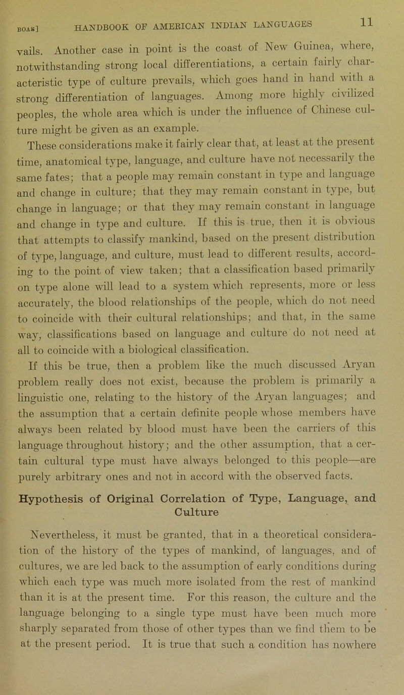 vails. Another case in point is the coast of New Guinea, where, notwithstanding strong local differentiations, a certain fairly char- acteristic type of culture prevails, wliich goes hand in hand with a strong differentiation of languages. Among more highly civilized peoples, the whole area which is under the influence of Chinese cul- ture might be given as an example. These considerations make it fairly clear that, at least at the present time, anatomical type, language, and culture have not necessarily the same fates; that a people may remain constant in type and language and change in culture; that they may remain constant in type, but change in language; or that they may remain constant in language and change in type and culture. If this is true, then it is obvious that attempts to classify mankind, based on the present distribution of type, language, and culture, must lead to different results, accord- ing to the point of view taken; that a classification based primarily on type alone will lead to a system which represents, more or less accurately, the blood relationships of the people, which do not need to coincide with their cultural relationships; and that, in the same way, classifications based on language and culture do not need at all to coincide with a biological classification. If tliis be true, then a problem like the much discussed Aryan problem really does not exist, because the problem is primarily a linguistic one, relating to the history of the Aryan languages; and the assumption that a certain definite people whose members have always been related by blood must have been the carriers of tliis language throughout history; and the other assumption, that a cer- tain cultural type must have always belonged to this people—are purely arbitrary ones and not in accord with the observed facts. Hypothesis of Original Correlation of Type, Language, and Culture Nevertheless, it must be granted, that in a theoretical considera- tion of the historj^ of the types of mankind, of languages, and of cultures, we are led back to the assumption of early conditions during which each type was much more isolated from the rest of mankind than it is at the present time. For this reason, the culture and the language belonging to a single type must have been much more sharply separated from those of other types than we find them to be at the present period. It is true that such a condition has nowhere