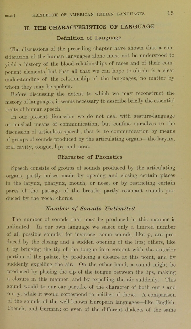 n. THE CHARACTERISTICS OF LANGUAGE Definition of Language The discussions of the preceding chapter have shown tliat a con- sideration of the human languages alone must not be understood to yield a history of the blood-relationships of races and of their com- ponent elements, but that all that we can hope to obtain is a clear understanding of the relationship of the languages, no matter by whom they may be spoken. Before discussing the extent to which we may reconstruct the history of languages, it seems necessary to describe briefly the essential traits of human speech. In our present discussion we do not deal with gesture-language or musical means of communication, but confine ourselves to the discussion of articulate speech; that is, to communication by means of groups of sounds produced by the articulating organs—the larynx, oral cavity, tongue, lips, and nose. Character of Phonetics Speech consists of groups of sounds produced by the articulating organs, partly noises made by opening and closing certain places in the larynx, pharynx, mouth, or nose, or by restricting certain parts of the passage of the breath; partly resonant sounds pro- duced by the vocal chords. Number of Sounds Vn1 hnited The number of sounds that may be produced in this manner is unlimited. In our own language we select only a Ihnited number of all possible sounds; for instance, some sounds, like f, are pro- duced by the closing and a sudden opening of the lips; others, like t, by bringing the tip of the tongue into contact with the anterior portion of the palate, by producing a closure at this point, and by suddenly expelling the air. On the other hand, a sound might be produced by placing the tip of the tongue between the lips, making a closure in this manner, and by expelling the air suddenly. This sound would to our ear partake of the character of both our t and our p, while it would correspond to neither of these. A comparison of the sounds of the well-known European languages—like English, French, and German; or even of the different dialects of the same