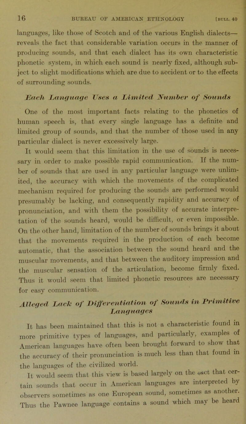 languages, like those of Scotch and of the various English dialects— reveals the fact that considerable variation occurs in the manner of producing sounds, and that each dialect has its own characteristic 1 phonetic system, in which each sound is nearly fixed, although sub- ] ject to slight modifications which are due to accident or hi the effects \ of surrounding sounds. j J^avh Jjouifnmje Uses a Limited ^-nmber of Sounds One of the most important facts relating to the phonetics of human speech is, that every single language has a definite and limited group of sounds, and that the number of those used in any particular dialect is never excessively large. It would seem that this limitation in the use of sounds is neces- sary in order to make possible rapid communication. If the num- ber of sounds that are used in any particular language were unlim- ited, the accuracy with which the movements of the complicated mechanism required for producing the sounds are performed would presumably be lacking, and consequently rapidity and accuracy of pronunciation, and with them the possibility of accurate interpre- tation of the sounds heard, would be difficult, or even impossible. On the other hand, limitation of the number of sounds brings it about that the movements required in the production of each become automatic, that the association between the sound heard and the muscular movements, and that between the auditory impression and the muscular sensation of the articulation, become firmly fixed. Thus it would seem that limited phonetic resources are necessary for easy communication. Alleged LueJc of Differentiation of Sounds in Primitive Lantfuaffes It has been maintained that this is not a characteristic found in more primitive types of languages, and particularly, examples of American languages have often been brought forward to show that the accuracy of their pronunciation is much less than that found in the languages of the civilized world. It would seem that this view is based largely on the that cer- tain sounds that occur in American languages are interpreted by observers sometimes as one European sound, sometimes as another. Thus the Pawnee language contains a sound which may be heard