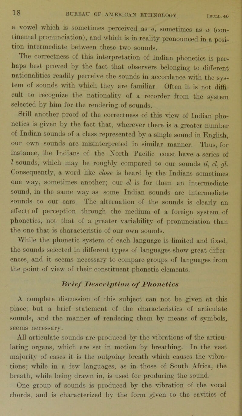 [BULL. 40 a vowel which is sometimes perceived as o, sometimes as u (con- tinental pronunciation), and which is in reality pronounced in a posi- tion intermediate between these two sounds. The correctness of this interpretation of Indian phonetics is per- haps beat proved by the fact that observers belonging to different nationalities readily perceive the sounds in accordance with the sys- tem of sounds ^\^th which they arc familiar. Often it is not diffi- cult to recognize the nationality of a recorder from the system selected by him for the rendering of sounds. Still another proof of the correctness of this view of Indian pho- netics is given by the fact that, wherever there is a greater number of Indian sounds of a class represented by a single sound in English, our own sounds are misinterpreted in similar manner. Thus, for instance, the Indians of the North Pacific coast have a series of I sounds, which may be roughly compared to our sounds tl, cl, gl. Consequently, a word like close is heard by the Indians sometimes one way, sometimes another; our cl is for them an intermediate sound, in the same way as some Indian sounds are intermediate sounds to our ears. The alternation of the sounds is clearly an effect! of perception through the medium of a foreign system of phonetics, not that of a greater variability of pronunciation than the one that is characteristic of our own sounds. While the phonetic system of each language is limited and fixed, the sounds selected in different types of languages show great differ- ences, and it seems necessary to compare groups of languages from the point of view of their constituent phonetic elements. liricf Description of Phonetics A complete discussion of this subject can not be given at this place; but a brief statement of the characteristics of articulate sounds, and the manner of rendering them by means of symbols, seems necessaiy. All articulate sounds are produced by the vibrations of the articu- lating organs, which are set in motion by breathing. In the vast majority of cases it is the outgoing breath which causes the vibra- tions; while in a few languages, as in those of South Africa, the breath, while being dravTi in, is used for producing the sound. One group of sounds is produced by the vibration of the vocal chords, and is characterized by the form given to the cavities of