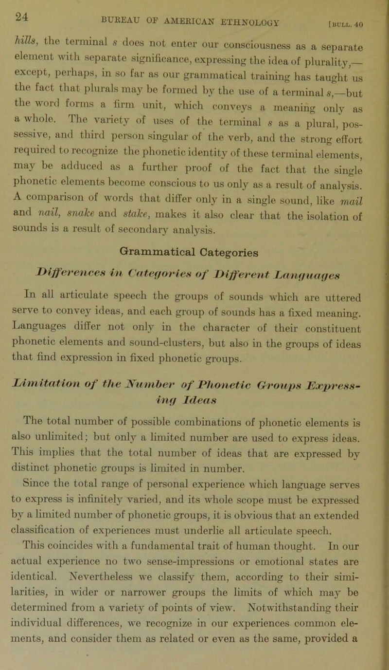 hills, the terminal s does not enter our consciousness as a separate element with separate significance, expressing the idea of plurality, except, perhaps, in so far as our grammatical training has taught us the fact that plurals may be formed by the use of a terminal s,—but the word forms a firm unit, which conveys a meaning only as a whole. The variety of uses of the terminal s as a plural, pos- sessive, and third pei-son singular of the verb, and the strong effort required to recognize the phonetic identity of these terminal elements, may be adduced as a further proof of the fact that the single phonetic elements become conscious to us only as a result of analysis. A comparison of words that differ only in a single sound, like mail and nail, snake and stake, makes it also clear that the isolation of sounds is a result of secondary analysis. Grammatical Categories Diffevenees in Cntaffories of Different Lantfmujes In all articulate speech the groups of sounds which are uttered serve to convey ideas, and each group of sounds has a fixed meaning. Languages differ not only in the character of their constituent phonetic elements and sound-clusters, but also in the groups of ideas that find expression in fixed phonetic groups. Litnitation of the H'ntnber of Dhonetle (Groups JExjiress- hnj Ideas The total number of possible combinations of phonetic elements is also unlimited; but only a limited number are used to express ideas. This implies that the total number of ideas that are expressed by distinct phonetic groups is limited in number. Since the total range of personal experience which language serves to express is infinitely varied, and its whole scope must be expressed by a limited number of phonetic groups, it is obvious that an extended classification of experiences must underlie all articulate speech. This coincides with a fundamental trait of human thought. In our actual experience no two sense-impressions or emotional states are identical. Nevertheless we classify them, according to their simi- larities, in wider or narrower groups the limits of which may be determined from a variety of points of view. Notwithstanding their individual differences, we recognize in our experiences common ele- ments, and consider them as related or even as the same, provided a