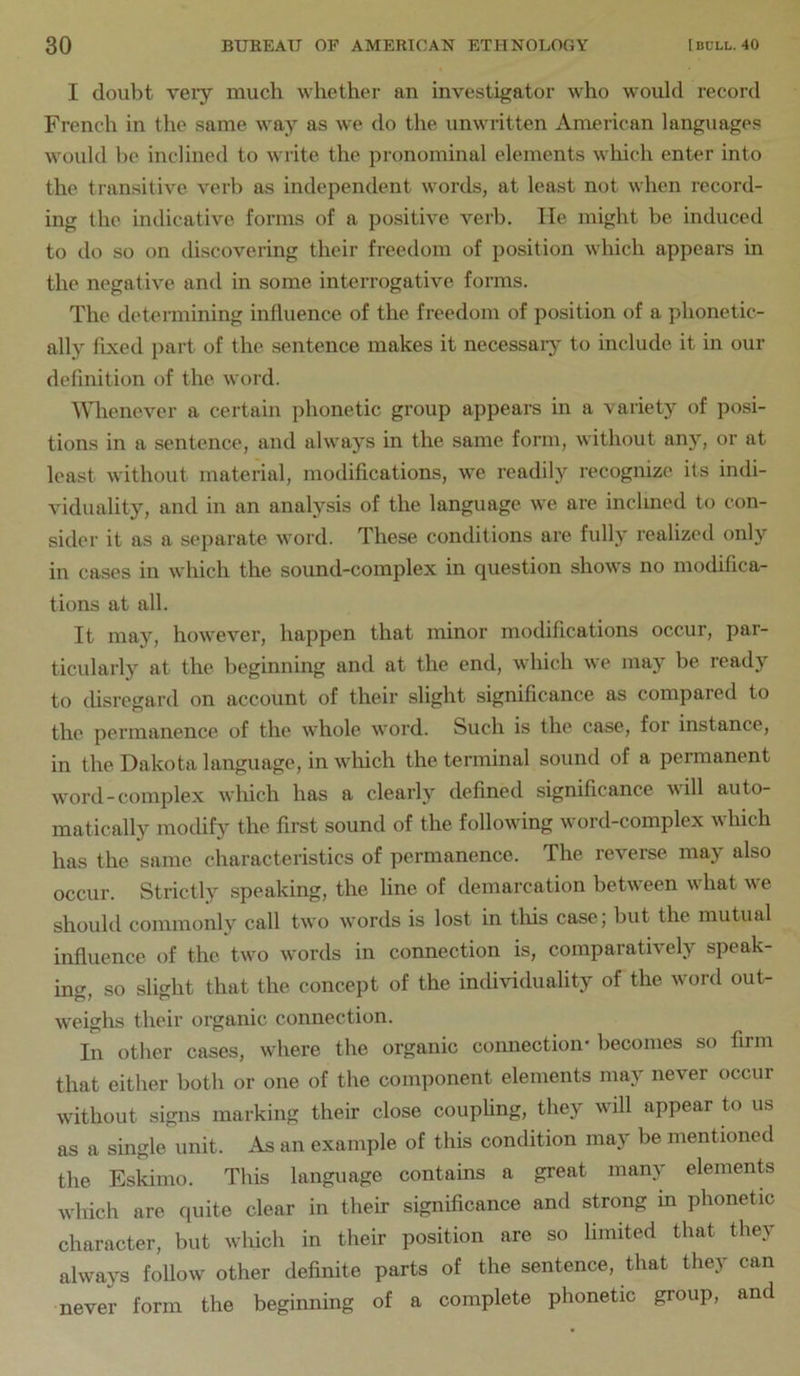 I doubt veiy much whether an investigator who would record French in the same way as we do the unwritten American languages would he inclined to write the pronominal elements wliich enter into the transitive verb as independent words, at least not when record- ing the indicative forms of a positive verb. He might be induced to do so on discovering their freedom of position which appears in the negative and in some interrogative forms. The determining influence of the freedom of position of a phonetic- ally flxed part of the sentence makes it necessaiy to include, it in our definition of the word. Whenever a certain phonetic group appears in a variety of posi- tions in a sentence, and always in the same form, without any, or at least without material, modifications, we readily recognize its indi- viduality, and in an analysis of the language we are inclined to con- sider it as a separate word. These conditions are fully realized only in cases in which the sound-complex in question shows no modifica- tions at all. It may, however, happen that minor modifications occur, par- ticularly at the beginning and at the end, which we may be ready to disregard on account of their slight significance as compared to the permanence of the whole word. Such is the case, for instance, in the Dakota language, in winch the terminal sound of a permanent word-complex which has a clearly defined significance \\ill auto- matically modify the first sound of the following word-complex which has the same characteristics of permanence. The reverse may also occur. Strictly speaking, the line of demarcation between what we should commonly call two words is lost in this case; but the mutual influence of the two words in connection is, comparatively speak- ing, so slight that the concept of the individuality of the word out- weighs their organic connection. In other cases, where the organic connection- becomes so firm that either both or one of the component elements may never occur without signs marking their close couphng, they will appear to us as a single unit. As an example of this condition may be mentioned the Eskimo. This language contains a great many elements which are quite clear in their significance and strong in phonetic character, but wliich in their position are so limited that they always follow other definite parts of the sentence, that they can never form the beginning of a complete phonetic group, and