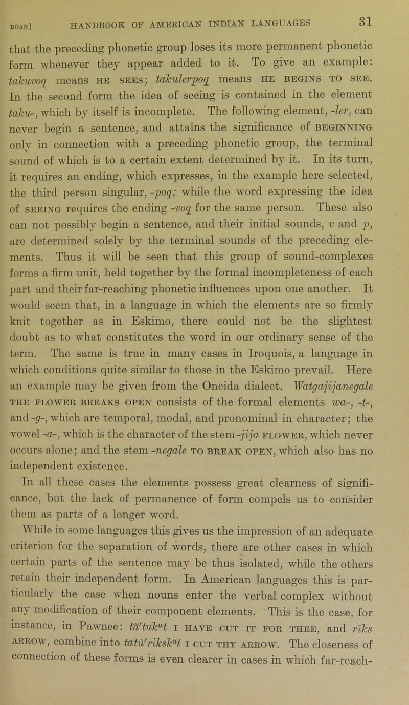 that the preceding phonetic group loses its more permanent phonetic form whenever they appear added to it. To give an example: takuvoq means he sees; talculerpog means he begins to see. In the second form the idea of seeing is contained in the element taku-, which by itself is incomplete. The following element, -ler, can never begin a sentence, and attains the significance of beginning only in connection with a preceding phonetic group, the terminal sound of which is to a certain extent determined by it. In its turn, it requires an ending, which expresses, in the example here selected, the third person singular, -poq; while the word expressing the idea of SEEING requires the ending -voq for the same person. These also can not possibly begin a sentence, and their initial sounds, v and p, are determined solely by the terminal sounds of the preceding ele- ments. Thus it will be seen that this group of sound-complexes forms a firm unit, held together by the formal incompleteness of each part and their far-reaching phonetic influences upon one another. It would seem that, in a language in wliich the elements are so firmly knit together as in Eskimo, there could not be the slightest doubt as to what constitutes the word in our ordinary sense of the term. The same is true in many cases in Iroquois, a language in which conditions quite similar to those in the Eskimo prevail. Here an example may be given from the Oneida dialect. Watgajijanegale THE FLOWER BREAKS OPEN consists of the formal elements wa-, -t-, and -g-, which are temporal, modal, and pronominal in character; the vowel -0-, which is the character of the stem-jija flower, which never occurs alone; and the stem -negale to break open, which also has no independent existence. In all these cases the elements possess great clearness of signifi- cance, but the lack of permanence of form compels us to consider them as parts of a longer word. Wliile in some languages this gives us the impression of an adequate criterion for the separation of words, there are other cases in wliich certain parts of the sentence may be thus isolated, while the others retain their independent form. In American languages this is par- ticularly the case when nouns enter the verbal complex without any modification of their component elements. This is the case, for instance, in Pawnee: ta'tukH i have cut it for thee, and rlks ARROW, combine into tatu'nkskH i cut thy arrow. The closeness of connection of these forms is even clearer in cases in which far-reach-