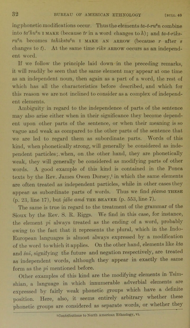 ing phonetic modifications occur. Thus the elements ta-t-ru^n combine into ta'hu^n i make (because tr in a word changes toTi); and ta-t-riks- ru^n becomes taJilkstu^n i make an arrow (because r after s changes to t). At the same time r'lks arrow occurs as an independ- ent word. If we follow the principle laid down in the preceding remarks, it will readily be seen that the same element may appear at one time as an independent noun, then again as a part of a word, the rest of which has all the characteristics before described, and which for this reason we are not inclined to consider as a complex of independ- ent elements. Ambiguity in regard to the independence of parts of the sentence may also arise either when in their significance they become depend- ent upon other parts of the sentence, or when their meaning is so vague and weak as compared to the other jiarts of the sentence that we are led to regard them as subordinate parts. Words of this kind, when phonetically strong, will generally be considered as mde- pendent particles;.when, on the other hand, they are phonetically weak, they will generally be considered as modifying parts of other words. A good example of this kind is contained in the Ponca texts by the Rev. James Owen Dorsey,^ in which the same elements are often treated as independent particles, while in other cases they appear as subordinate parts of words. Thus we find these (p. 23, line 17), but jdbe amd the beaver (p. 553, line 7). The same is true in regard to the treatment of the grammar of the Sioux by the Rev. S. R. Riggs. We find in this case, for instance, the element pi always treated as the ending of a word, probabfy owing to the fact that it represents the plural, which in the Indo- European languages is almost always exjiressed by a modification of the word to which it applies. On the other hand, elements like kto, and Sni, signifying the future and negation respectively, are treated as independent words, although they appear in exactly the same form as the pi mentioned before. Other examples of this kind are the modifj^ing elements in Tsim- shian, a language in which innumerable adverbial elements are expressed by fairly weak phonetic groups which have a definite position. Here, also, it seems entirely arbitrarj- whether these phonetic groups are considered as separate words, or whether they 1 Contributions to North American Ethnology, vi.