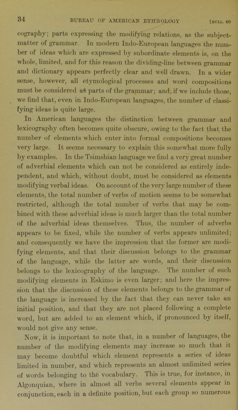 cography; parts expressing the modifying relations, as tlie subject- matter of grammar. In modern Indo-European languages the num- ber of ideas Avhich are expressed liy subordinate elements is, on the whole, limited, and for this reason the dividing-line between grammar and dictionary appears perfectly clear and well dra-wn. In a vdder sense, however, all etymological processes and word compositions must be considered aS parts of the granimar; and, if we include those, we find that, even in Indo-European languages, the number of classi- fying ideas is f[uite large. In American languages the distinction between grammar and lexicograph}' often becomes quite obscure, owing to the fact that the number of elements which enter into formal compositions becomes very large. It seems necessary to explain this somewhat more fully by examples. In the Tsimshian language we find a very great number of adverbial elements which can not be considered as entirelj'^ inde- pendent, and which, without doubt, must bo considered as elements modifying verbal ideas. On account of the very large number of these elements, the total number of verbs of motion seems to be somewhat restricted, although the total number of verbs that ma}'' be com- bined with these adverbial ideas is much larger than the total number of the adverbial ideas themselves. Thus, the number of adverbs appears to be fixed, while the number of verbs appears unlimited; and conseipiently we have the impression that the former are modi- fying elements, and that their discussion belongs to the grammar of the language, while the latter are words, and their discussion belongs to the lexicography of the language. The number of such modifying elements in Eskimo is even larger; and here the impres- sion that the discussion of these elements belongs to the grammar of the language is increased by the fact that they can never take an initial iiosition, and that they are not placed following a complete word, but are added to an element which, if pronounced by itself, would not give any sense. Now, it is important to note that, in a number of languages, the number of the modifying elements may increase so much that it may become doubtful which element represents a series of ideas limited in number, and which represents an almost unlimited series of words belonging to tht? vocabulary. This is true, for instance, in Algoncjuian, where in almost all verbs several elements appear in conjunction, each in a definite position, but each group so numerous