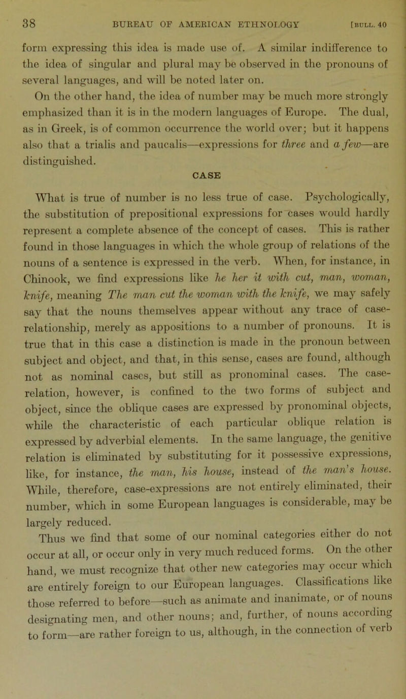 form expressing this idea is made use of. A similar indifference to the idea of singular and plural may be observed in the pronouns of several languages, and will be noted later on. On the other hand, the idea of number may be much more strongly emphasized than it is in the modern languages of Europe. The dual, as in Greek, is of common occurrence the world over; but it happens also that a triads and paucalis—expressions for three and a few—are distinguished. CASE \Miat is true of number is no less true of case. Psychologically, the substitution of prepositional expressions for cases would hardly represent a complete absence of the concept of cases. This is rather found in those languages in which the whole group of relations of the nouns of a sentence is expressed in the verb. \Mien, for instance, in Chinook, we find expressions like he her it with cut, man, woman, Icnife, meaning The man cut the woman with the Tcnife, we may safely say that the nouns themselves appear without any trace of case- relationship, merely as appositions to a number of pronouns. It is true that in this case a distinction is made in the pronoun between subject and object, and that, in this sense, cases are found, although not as nominal cases, but still as pronominal cases. The case- relation, however, is confined to the two forms of subject and object, since the obhque cases are expressed by pronominal objects, while the characteristic of each particular oblique relation is expressed by adverbial elements. In the same language, the genitive relation is eUminated by substituting for it possessive expressions, like, for instance, the man, his house, instead of the man's house. While, therefore, case-expressions are not entirely eliminated, their number, which in some European languages is considerable, may be largely reduced. Thus we find that some of our nominal categories either do not occur at all, or occur only in very much reduced forms. On the other hand, we must recognize that other new categories may occur which are entirely foreign to our European languages. Classifications like those referred to before—such as animate and inanimate, or of nouns designating men, and other nouns; and, further, of nouns according to form—are rather foreign to us, although, in the connection of verb