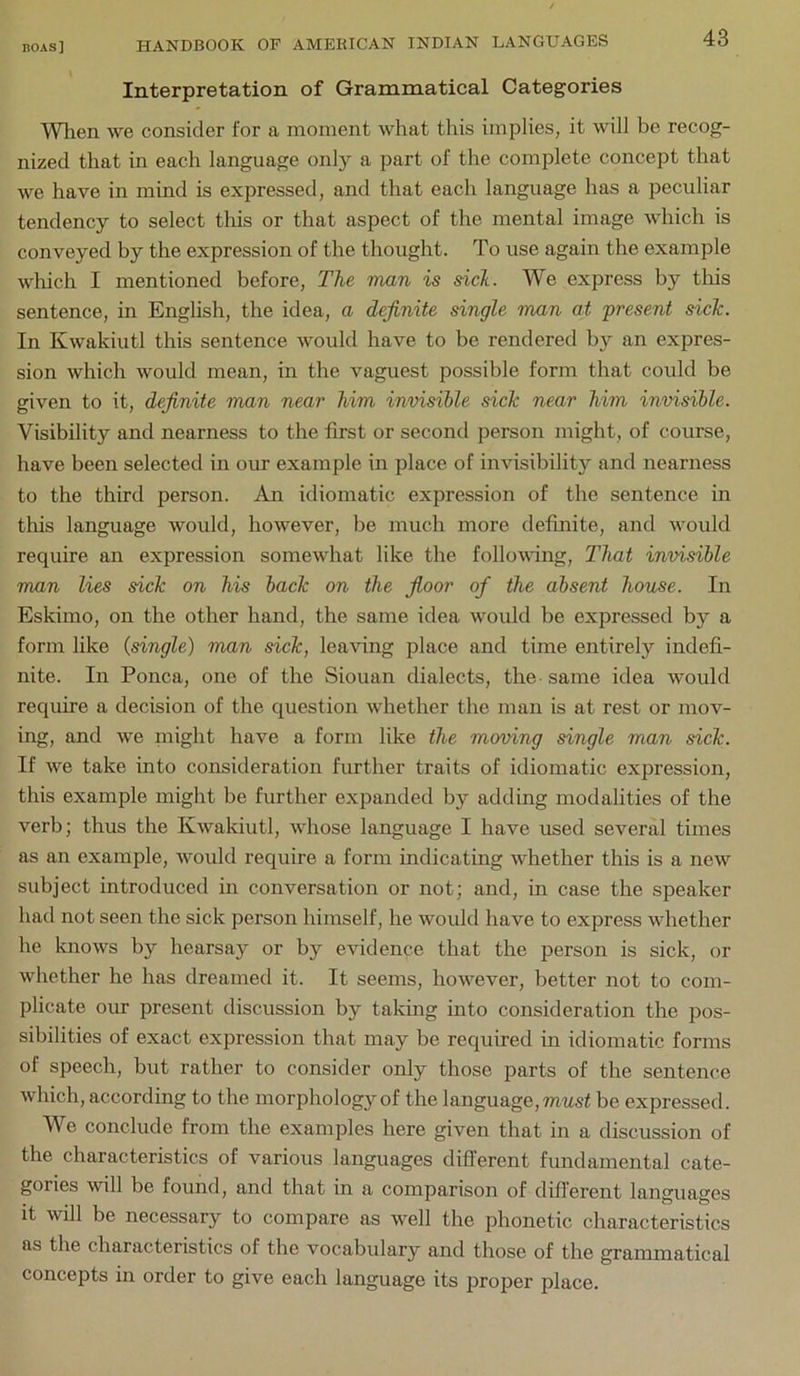 \ Interpretation of Grammatical Categories Wlien we consider for a moment what this implies, it will be recog- nized that in each language only a part of the complete concept that we have in mind is expressed, and that each language has a peculiar tendency to select this or that aspect of the mental image which is conveyed by the expression of the thought. To use again the example wliich I mentioned before. The man is sick. We express by tliis sentence, in English, the idea, a definite single man at present sicTc. In Kwakiutl this sentence would have to be rendered by an expres- sion which would mean, in the vaguest possible form that could be given to it, definite man near him invisible side near him invisible. Visibility and nearness to the first or second person might, of course, have been selected in our example in place of imnsibility and nearness to the third person. An idiomatic expression of the sentence in this language would, however, be much more definite, and would require an expression somewhat like the follovdng. That invisible man lies sick on his back on the fioor of the absent house. In Eskimo, on the other hand, the same idea would be expressed by a form like {single) man sick, leaving place and time entirely indefi- nite. In Ponca, one of the Siouan dialects, the-same idea would require a decision of the question whether the man is at rest or mov- ing, and we might have a form like the moving single man sick. If we take into consideration further traits of idiomatic expression, this example might be further expanded by adding modalities of the verb; thus the Kwakiutl, whose language I have used several times as an example, ivould require a form indicating whether this is a new subject introduced in conversation or not; and, in case the speaker had not seen the sick person himself, he would have to express whether he Ivnows by hearsay or by evidence that the person is sick, or whether he has dreamed it. It seems, however, better not to com- plicate our present discussion by taking into consideration the pos- sibilities of exact expression that may be required in idiomatic forms of speech, but rather to consider only those parts of the sentence which, according to the morphology of the language, mwsf be expressed. We conclude from the examples here given that in a discussion of the characteristics of various languages difl’erent fundamental cate- gories will be found, and that in a comparison of difl’erent languages It will be necessary to compare as well the phonetic characteristics as the characteristics of the vocabulary and those of the grammatical concepts in order to give each language its proper place.