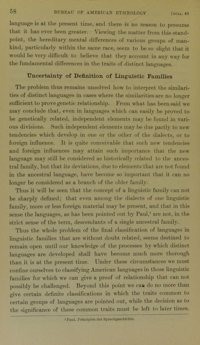 language is at the present time, and there is no reason to presume that it lias ever been greater. Viewing the matter from this stand- point, the hereditary mental di(Terences of various groups of man- kind, particularly within the same race, seem to be so slight that it would be very difficult to believe that they account in any way for the fundamental differences in the traits of distinct languages! Uncertainty of Definition of Linguistic Families The problem thus remains unsolved how to interpret the similari- ties of distinct languages in cases where the similarities are no longer sufficient to prove genetic relationship. From what has been said we may conclude that, even in languages which can ea.sily be proved to be genetically related, independent elements may be found in vari- ous divisions. Such independent elements may be due partly to new tendencies which develop in one or the other of the dialects, or to foi'eign influence. It is quite conceivable that such new tendencies and foreign influences may attain such importance that the new language may still be considered as historically related to the ances- tral family, but that its deviations, due to elements that are not found in the ancestral language, have become so important that it can no longer be considered as a branch of the older family. Thus it will be seen that the concept of a linguistic family can not be sharply defined; that even among the dialects of one linguistic family, more or less foreign material may be present, and that in this sense the languages, as has been pointed out by Paul,^ are not, in the strict sense of the term, descendants of a single ancestral family. Thus the whole problem of the final classification of languages in linguistic families that are without doubt related, seems destined to remain open until our knowledge of the processes by which distinct languages ax’e developed shall have become much more thorough than it is at the present time. Under these circumstances we must confine ourselves to classifying American languages in those linguistic families for which we can give a proof of relationship that can not possibly be challenged. Beyond this point we cau do no more than give certain definite classifications in which the traits common to certain groups of languages are pointed out, while the decision as to the significance of these common traits must be left to later times. 1 Paul, Princlplen der Sprachgesehlchte.