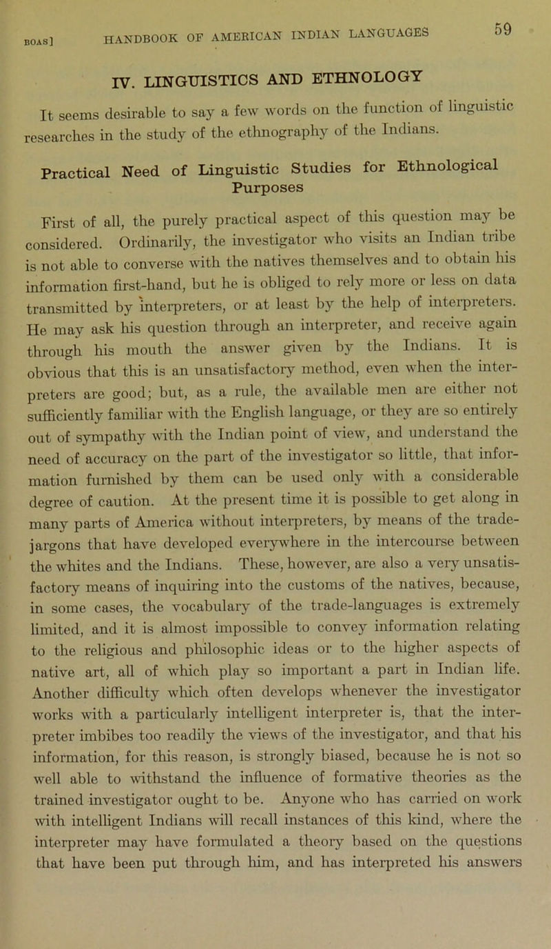 boas] IV. LINGUISTICS AND ETHNOLOGY It seems desirable to say a few words on the function of linguistic researches in the study of the etlinography of the Indians. Practical Need of Linguistic Studies for Ethnological Purposes First of all, the purely practical aspect of tliis question may be considered. Ordinarily, the investigator who visits an Indian tribe is not able to converse with the natives themselves and to obtain his information first-hand, but he is obliged to rely more or less on data transmitted by interpreters, or at least by the help of interpreters. He may ask his question through an interpreter, and receive again through his mouth the answer given by the Indians. It is obvious that this is an unsatisfactory method, even when the inter- preters are good; but, as a rule, the available men aie eithei not sufficiently familiar with the English language, or they are so entirely out of sympathy with the Indian point of view, and understand the need of accuracy on the part of the investigator so little, that infor- mation furnished by them can be used only with a considerable degree of caution. At the present time it is possible to get along in many parts of America without interpreters, by means of the trade- jargons that have developed everywhere in the intercourse between the whites and the Indians. These, however, are also a very unsatis- factory means of inquiring into the customs of the natives, because, in some cases, the vocabulary of the trade-languages is extremely limited, and it is almost impossible to convey information relating to the religious and pliilosophic ideas or to the higher aspects of native art, all of which play so important a part in Indian life. Another difficulty which often develops whenever the investigator works with a particularly intelligent interpreter is, that the inter- preter imbibes too readily the views of the investigator, and that his information, for this reason, is strongly biased, because he is not so well able to withstand the influence of formative theories as the trained investigator ought to be. Anyone who has carried on work wth intelligent Indians will recall instances of this land, where the interpreter may have fonnulated a theory based on the questions that have been put through him, and has inteipreted Ins answers