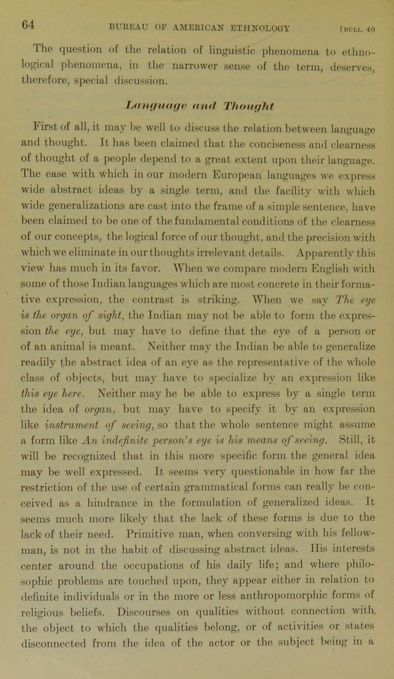 The question of tlie relation of linguistic phenomena to ethno- logical phenomena, in the narrower sense of the term, deserves, therefore, special discussion. LamjiUHje aitd Thotufhf I' irst of all, it may be well to discuss the relation between lanerua^e and thought. It has been claimed that the conciseness and clearness of thought of a people depend to a great extent upon their language. The ease with which in our modern European languages we express wide abstract ideas by a single term, and the facility with which wide generalizations are cast into the frame of a simple sentence, have been claimed to be one of the fundamental conditions of the clearness of our concepts, the logical force of our thought, and the precision with which we eliminate in our thoughts irrelevant details. Apparently this view has much in its favor. When we compare modern English with some of those Indian languages which are most concrete in their forma- tive expression, the contrast is striking. When we say The eye is the organ of sight, the Indian may not be able to form the expre.s- sion the eye, but may have to define that the eye of a person or of an anhnal is meant. Neither may the Indian be able to generalize readily the abstract idea of an eye as the representative of the whole class of objects, but may have to specialize by an expression like this eye here. Neither may he be able to express by a single term the idea of organ, but may have to specify it by an expression like instrument of seeing, so that the whole sentence might assume a form like An indefinite person's eye is his means of seeing. Still, it will be recognized that in this more specific form the general idea may be well expressed. It seems very questionable in how far the restriction of the use of certain grammatical forms can really be con- ceived as a hindrance in the formulation of generalized ideas. It seems much more likely that the lack of these forms is due to the lack of their need. Primitive man, when conversing with his fellow- man, is not in the habit of discussing abstract ideas. Ilis interests center around the occupations of his daily life; and where philo- sophic problems are touched upon, they appear either in relation to definite individuals or in the more or less anthropomorphic forms of religious beliefs. Discourses on qualities without connection witlx. the object to which the qualities belong, or of activities or states disconnected from the idea of the actor or the subject being in a