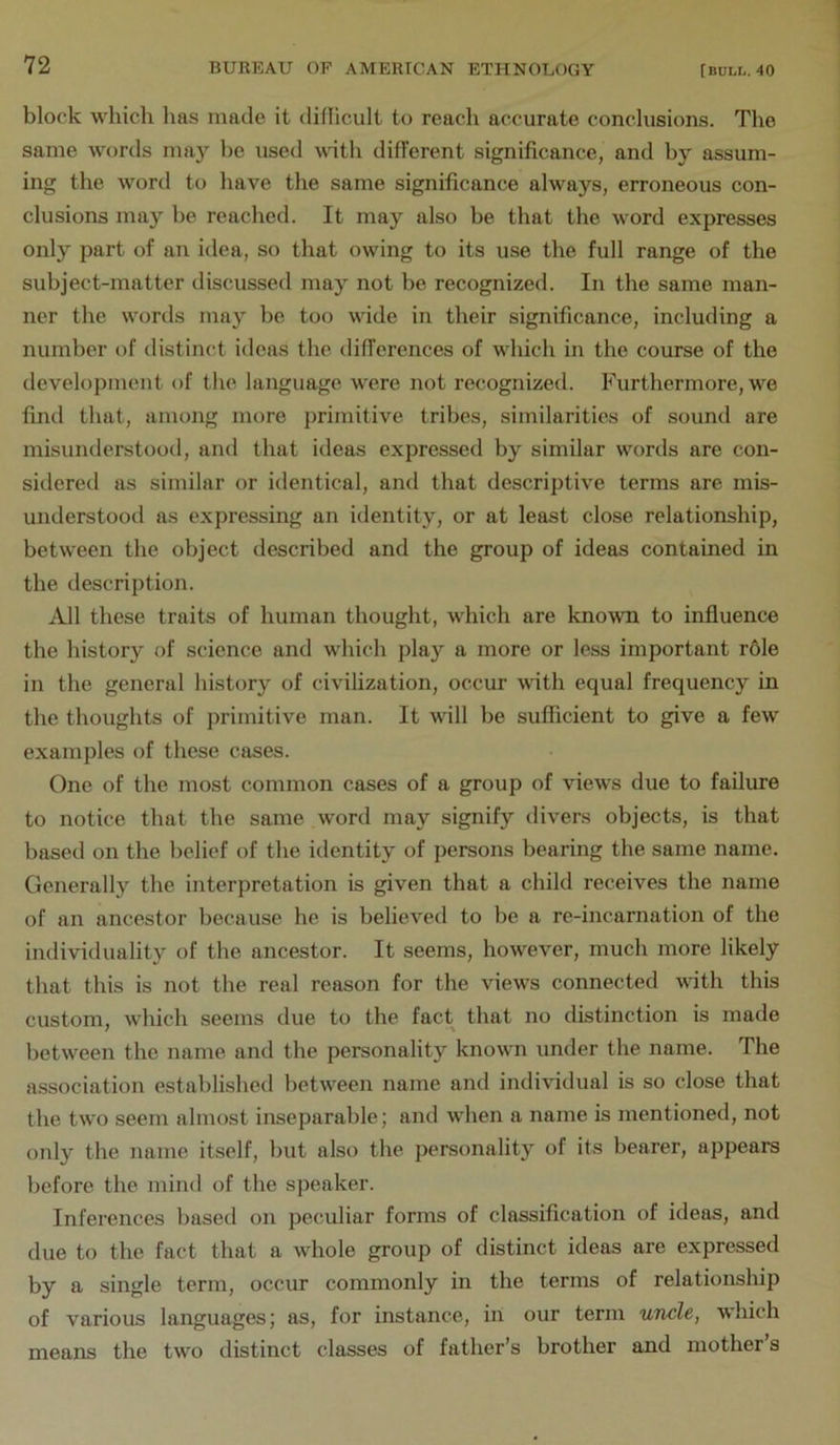 block which has made it diflicult to reach accurate conclusions. The same words may he used \vdtli different significance, and hy assum- ing the word to have the same significance always, erroneous con- clusions may he reached. It may also he that the word expresses only part of an idea, so that owing to its use the full range of the subject-matter discussed may not he recognized. In the same man- ner the words may be too wide in their significance, including a number of distinct ideas the differences of which in the course of the development of the language were not recognized. Furthermore, we find that, among more primitive tribes, similarities of sound are misunderstood, and that ideas expressed by similar words are con- sidered as similar or identical, and that descriptive terms are mis- understood as expressing an identity, or at least close relationship, between the object described and the group of ideas contained in the description. All these traits of human thought, which are known to influence the history of science and which play a more or less important r61e in the general history of civilization, occur with equal frequency in the thoughts of primitive man. It will be sufficient to give a few examples of these cases. One of the most common cases of a group of views due to failure to notice that the same word may signify divers objects, is that based on the belief of the identity of persons bearing the same name. Generally the interpretation is given that a child receives the name of an ancestor because he is believed to be a re-incarnation of the individuality of the ancestor. It seems, however, much more likely that this is not the real reason for the views connected vith this custom, which seems due to the fact that no distinction is made between the name and the personality known under the name. The association established between name and individual is so close that the two seem almost inseparable; and when a name is mentioned, not only the name itself, but also the personality of its bearer, appears before the mind of the speaker. Inferences based on peculiar forms of classification of ideas, and due to the fact that a whole group of distinct ideas are expressed by a single term, occur commonly in the terms of relationship of various languages; as, for instance, in our term uncle, which means the two distinct classes of father’s brother and mother s